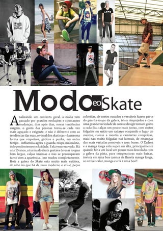 Skate

eo

A

nalizando um contexto geral, a moda tem
passado por grandes evoluções e constantes
mudanças, dias após dias, novas tendências
surgem, o gosto das pessoas torna-se cada vez
mais aguçado e exigente, e não é diferente com as
tendências das ruas, o visual dos skatistas - da mesma
forma que roqueiros, góticos e punks, em outro
tempo - influencia agora o guarda-roupa masculino,
independentemente da idade. E ela vem renovada. Há
uns 15 anos, a turma do skate gostava de usar roupas
bem largas, calças imensas e não se preocupavam
tanto com a aparência. Isso mudou completamente.
Hoje a galera do Skate esta muito mais vaidosa,
de olho no que há de mais moderno e atual, peças

coloridas, de cortes ousados e versáteis fazem parte
do guarda-roupa da galera, tênis despojados e com
uma grande variedade de cores e design tomam gosto
a cada dia, calças um pouco mais justas, com cintos
folgados ou então um cadarço ocupando o lugar do
mesmo, cuecas a mostra e camisetas compridas,
mais não muito folgadas nas laterais, de estampas
das mais variadas possíveis e com frases. O Xadrez
e a manga longa esta super em alta, principalmente
quando for a um local um pouco mais descolado com
a galera da pista, para temperaturas mais baixas,
invista em uma boa camisa de flanela manga longa,
se estiver calor, manga curta é uma boa!!

 