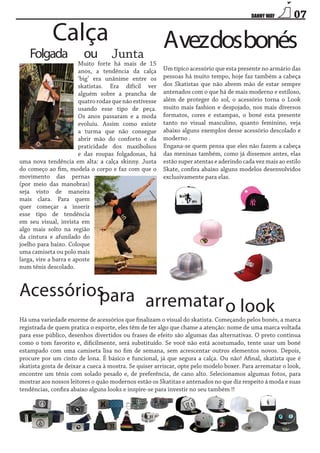 Calça

Folgada

ou

07

Junta

Muito forte há mais de 15
anos, a tendência da calça
‘big’ era unânime entre os
skatistas. Era difícil ver
alguém sobre a prancha de
quatro rodas que não estivesse
usando esse tipo de peça.
Os anos passaram e a moda
evoluiu. Assim como existe
a turma que não consegue
abrir mão do conforto e da
praticidade dos maxibolsos
e das roupas folgadonas, há
uma nova tendência em alta: a calça skinny. Justa
do começo ao fim, modela o corpo e faz com que o
movimento das pernas
(por meio das manobras)
seja visto de maneira
mais clara. Para quem
quer começar a inserir
esse tipo de tendência
em seu visual, invista em
algo mais solto na região
da cintura e afunilado do
joelho para baixo. Coloque
uma camiseta ou polo mais
larga, vire a barra e aposte
num tênis descolado.

Avezdosbonés
Um típico acessório que esta presente no armário das
pessoas há muito tempo, hoje faz também a cabeça
dos Skatistas que não abrem mão de estar sempre
antenados com o que há de mais moderno e estiloso,
além de proteger do sol, o acessório torna o Look
muito mais fashion e despojado, nos mais diversos
formatos, cores e estampas, o boné esta presente
tanto no visual masculino, quanto feminino, veja
abaixo alguns exemplos desse acessório descolado e
moderno .
Engana-se quem pensa que eles não fazem a cabeça
das meninas também, como já dissemos antes, elas
estão super atentas e aderindo cada vez mais ao estilo
Skate, confira abaixo alguns modelos desenvolvidos
exclusivamente para elas.

Acessórios
para arrematar
o look

Há uma variedade enorme de acessórios que finalizam o visual do skatista. Começando pelos bonés, a marca
registrada de quem pratica o esporte, eles têm de ter algo que chame a atenção: nome de uma marca voltada
para esse público, desenhos divertidos ou frases de efeito são algumas das alternativas. O preto continua
como o tom favorito e, dificilmente, será substituído. Se você não está acostumado, tente usar um boné
estampado com uma camiseta lisa no fim de semana, sem acrescentar outros elementos novos. Depois,
procure por um cinto de lona. É básico e funcional, já que segura a calça. Ou não! Afinal, skatista que é
skatista gosta de deixar a cueca à mostra. Se quiser arriscar, opte pelo modelo boxer. Para arrematar o look,
encontre um tênis com solado pesado e, de preferência, de cano alto. Selecionamos algumas fotos, para
mostrar aos nossos leitores o quão modernos estão os Skatitas e antenados no que diz respeito á moda e suas
tendências, confira abaixo alguns looks e inspire-se para investir no seu também !!

 