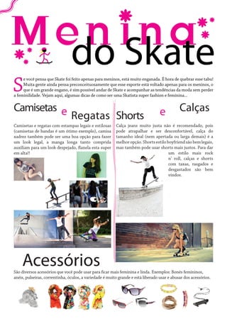 S

do Skate

e você pensa que Skate foi feito apenas para meninos, está muito enganada. É hora de quebrar esse tabu!
Muita gente ainda pensa preconceituosamente que esse esporte está voltado apenas para os meninos, o
que é um grande engano, é sim possível andar de Skate e acompanhar as tendências da moda sem perder
a feminilidade. Vejam aqui, algumas dicas de como ser uma Skatista super fashion e feminina...

Camisetas e
Regatas Shorts
Camisetas e regatas com estampas legais e estilosas
(camisetas de bandas é um ótimo exemplo), camisa
xadrez também pode ser uma boa opção para fazer
um look legal, a manga longa tanto comprida
auxiliam para um look despejado, flanela esta super
em alta!!

Acessórios

e

Calças

Calça jeans muito justa não é recomendado, pois
pode atrapalhar e ser desconfortável, calça do
tamanho ideal (nem apertada ou larga demais) é a
melhor opção. Shorts estilo boyfriend são bem legais,
mas também pode usar shorts mais justos. Para dar
um estilo mais rock
n’ roll, calças e shorts
com taxas, rasgados e
desgastados são bem
vindos.

São diversos acessórios que você pode usar para ficar mais feminina e linda. Exemplos: Bonés femininos,
anéis, pulseiras, correntinha, óculos, a variedade é muito grande e está liberado usar e abusar dos acessórios.

 