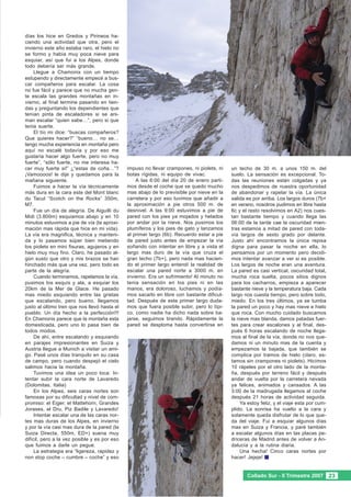 días los hice en Gredos y Pirineos ha-
ciendo una actividad que otra, pero el
invierno este año estaba raro, el hielo no
se formo y había muy poca nieve para
esquiar, así que fui a los Alpes, donde
todo debería ser más grande.
     Llegue a Chamonix con un tiempo
estupendo y directamente empecé a bus-
car compañeros para escalar. La cosa
no fue fácil y parece que no mucha gen-
te escala las grandes montañas en in-
vierno, al final termine pasando en tien-
das y preguntando los dependientes que
tenían pinta de escaladores si se ani-
man escalar “quien sabe…”, pero si que
tenia suerte.
     El tío mi dice: “buscas compañeros?
Que quieres hacer?” “bueno… no se…
tengo mucha experiencia en montaña pero
aquí no escalé todavía y por eso me
gustaría hacer algo fuerte, pero no muy
fuerte”, “sólo fuerte, no me interesa ha-
cer muy fuerte si!” ¿“estas de coña…”?        impuso no llevar crampones, ni piolets, ni   un techo de 30 m. a unos 150 m. del
¡Vamoooos! le dije y quedamos para la         botas rígidas, ni equipo de vivac.           suelo. La sensación es excepcional. To-
mañana siguiente.                                 A las 6:00 del día 20 de enero parti-    das las reuniones están colgadas y ya
     Fuimos a hacer la vía técnicamente       mos desde el coche que se quedo mucho        nos despedimos de nuestra oportunidad
más dura en la cara este del Mont blanc       mas abajo de lo previsible por nieve en la   de abandonar y rapelar la vía. La única
du Tacul “Scotch on the Rocks” 350m,          carretera y por eso tuvimos que añadir a     salida es por arriba. Los largos duros (7b+
M7.                                           la aproximación a pie otros 500 m. de        en verano, nosotros pudimos en libre hasta
     Fue un día de alegría. De Aiguilli du    desnivel. A las 9:00 estuvimos a pie de      6c y el resto resolvimos en A2) nos cues-
Midi (3.800m) esquiamos abajo y en 10         pared con los pies ya mojados y helados      tan bastante tiempo y cuando llega las
minutos estuvimos a pie de vía (la aproxi-    por andar por la nieve. Nos pusimos los      06:00 de la tarde cae la oscuridad mien-
mación mas rápida que hice en mi vida).       plumíferos y los pies de gato y lanzamos     tras estamos a mitad de pared con toda-
La vía era magnifica, técnica y manteni-      al primer largo (6b). Recuerdo estar a pie   vía largos de sexto grado por delante.
da y lo pasamos súper bien metiendo           de pared justo antes de empezar la vía       Justo ahí encontramos la única repisa
los piolets en mini fisuras, agujeros y en    soñando con intentar en libre y a vista el   digna para pasar la noche en ella, lo
hielo muy muy fino. Claro, he pasado al-      largo mas duro de la vía que cruza el        pensamos por un momento pero decidi-
gún susto que otro y mis brazos se han        gran techo (7b+), pero nada mas hacien-      mos intentar avanzar a ver si es posible.
hinchado más que una vez, pero todo es        do el primer largo entendí la realidad de    Los largos de noche eran una aventura.
parte de la alegría.                          escalar una pared norte a 3000 m. en         La pared es casi vertical, oscuridad total,
     Cuando terminamos, rapelamos la vía,     invierno. Era un sufrimiento! Al minuto no   mucha roca suelta, pocos sitios dignos
pusimos los esquís y ala, a esquiar los       tenia sensación en los pies ni en las        para los cacharros, empieza a aparecer
20km de la Mer de Glace. He pasado            manos, era doloroso, luchamos y podía-       bastante nieve y la temperatura baja. Cada
mas miedo esquiando entre las grietas         mos sacarlo en libre con bastante dificul-   largo nos cuesta tiempo, pero sobre todo,
que escalando, pero bueno, llegamos           tad. Después de este primer largo duda-      miedo. En los tres últimos, ya se tumba
justo al último tren que nos llevó hasta el   mos que fuera posible subir, pero lo típi-   la pared un poco y hay mas nieve e hielo
pueblo. Un día hecho a la perfección!!!       co, como nadie ha dicho nada sobre ba-       que roca. Con mucho cuidado buscamos
En Chamonix parece que la montaña esta        jarse, seguimos tirando. Rápidamente la      la nieve mas blanda, damos patadas fuer-
domesticada, pero uno lo pasa bien de         pared se desploma hasta convertirse en       tes para crear escalones y al final, des-
todos modos.                                                                               pués 6 horas escalando de noche llega-
     De ahí, entre escalando y esquiando                                                   mos al final de la vía, donde no nos que-
en parajes impresionantes en Suiza y                                                       damos ni un minuto mas de la cuenta y
Austria llegue a Munich a visitar un ami-                                                  empezamos la bajada, que también se
go. Pasé unos días tranquilo en su casa                                                    complica por tramos de hielo (claro, es-
de campo, pero cuando despejó el cielo                                                     tamos sin crampones ni piolets). Hicímos
salimos hacia la montaña.                                                                  10 rápeles por el otro lado de la monta-
     Tuvimos una idea un poco loca: In-                                                    ña, después por terreno fácil y después
tentar subir la cara norte de Lavaredo                                                     andar de vuelta por la carretera nevada
(Dolomitas, Italia)                                                                        ya felices, animados y cansados. A las
     En los Alpes, seis caras nortes son                                                   3:00 de la madrugada llegamos al coche
famosas por su dificultad y nivel de com-                                                  después 21 horas de actividad seguida.
promiso: el Eiger, el Mattehorn, Grandes                                                       Ya estoy feliz, y el viaje esta por cum-
Jorases, el Dru, Piz Badile y Lavaredo!                                                    plido. La sonrisa ha vuelto a la cara y
     Intentar escalar una de las caras nor-                                                solamente queda disfrutar de lo que que-
tes mas duras de los Alpes, en invierno                                                    da del viaje. Fui a esquiar algunos días
y por la vía casi mas dura de la pared (la                                                 mas en Suiza y Francia, y paré también
Suiza Directa, 550m, ED+) suena muy                                                        a escalar algunos días en las placas pe-
difícil, pero a la vez posible y es por eso                                                driceras de Madrid antes de volver a An-
que fuimos a darle un pegue.                                                               dalucía y a la rutina diaria.
     La estrategia era “ligereza, rapidez y                                                    Una hecha! Cinco caras nortes por
non stop coche – cumbre – coche” y eso                                                     hacer! Jejeje!


                                                                                                  Collado Sur - II Trimestre 2007 23
 