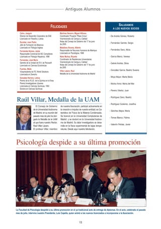 Antiguos Alumnos



                                            FELICIDADES                                                       SALUDAMOS
                                                                                                          A LOS NUEVOS SOCIOS
    Calvo, Joaquín                                  Martínez Navarro, Miguel Alfonso
    Director de Desarrollo Corporativo de EAE       Coordinador Proyecto “Plaza Cívica˝                - De Andrés Gómez, Roberto
    Licenciado en Filosofía y Letras                Vicerrectorado de Campus y Calidad
    Escobar, Juan Pedro                             Notas del Consejo de Gobierno del 17 de junio
                                                                                                       - Fernández Garrido, Sergio
    Jefe de Formación de Albanova                   de 2005.
    Licenciado en Filología Inglesa                 Matallana Álvarez, Alberto
                                                    Responsable de Recursos Humanos de Altempus        - Fernández Sanz, Alicia
    Fernández Alonso, Jaime
    Responsable Comercial de ISC Consultores        Licenciado en Psicológica, 1998
    Licenciado en Filología Hispánica, 1998         Nieto Muñoz, Ricardo                               - García Marco, Vanesa
    Fernández, José María                           Coordinador de Residencias Universitarias
    Gerente de la Unidad de R.H. de Psicosoft       Vicerrectorado de Campus y Calidad
                                                                                                       - Gebrié Andrés, Silvia
    Licenciado en Ciencias Económicas               Notas del Consejo de Gobierno del 17 de junio
                                                    de 2005
    Fuentes, Maite                                                                                     - González García, Beatriz Susana
    Vicepresidenta de ITC World Solutions           Villar Lázaro, Raul
    Licenciada en Derecho                           Medalla de la Universidad Autónoma de Madrid
    González Herrero, Leticia                                                                          - Moya Mayor, Marta María
    Premio de la R.S.E. de la Química en el Área
    Premio Investigadores Jóvenes                                                                      - Muñoz Amor, María del Mar
    Licenciada en Ciencias Químicas, 1992
    Doctora en Ciencias Químicas
                                                                                                       - Pereiro Viterbo, Juan



 Raúl Villar, Medalla de la UAM
                                                                                                       - Rodríguez Sanz, Beatriz

                                                                                                       - Rodriguez Gutierrez, Josefina
                        El Consejo de Gobierno      de nuestra Asociación, participó activamente en
                     de la Universidad Autónoma     la creación e impulso de nuestra entidad, es Ca-
                                                                                                       - Sánchez Alejos, María
                     de Madrid, en su reunión del   tedrático de Física de la Materia Condensada.
                     pasado mes de julio ha otor-   Se licenció en la Universidad Complutense de
                                                                                                       - Tomas Blanco, Fátima
                     gado la Medalla de la UAM      Madrid y se doctoró en la Universidad Autóno-
                     al que fuera nuestro Rector,   ma de Madrid. Su labor investigadora se desa-
                                                                                                       - Valentín Peñate, Javier
                     Raúl Villar Lázaro.            rrolla en la física experimental de bajas tempe-
                     El profesor Villar, miembro    raturas. Desde aquí nuestra felicitación.




Psicología despide a su última promoción




La Facultad de Psicología despidió a su última promoción en el ya tradicional acto de entrega de diplomas. En el acto, celebrado el pasado
mes de julio, intervino nuestro Presidente, Luis Capella, quien animó a los nuevos licenciados a incorporarse a la Asociación.


                                                                            13
 