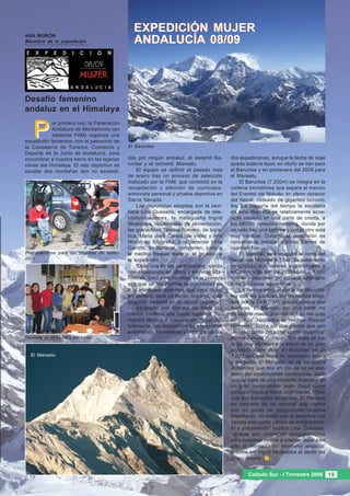 ANA MORÓN
                                              EXPEDICIÓN MUJER
Miembro de la expedición                      ANDALUCÍA 08/09



Desafío femenino
andaluz en el Himalaya


   P
            or primera vez, la Federación
            Andaluza de Montañismo (en
            adelante FAM) organiza una
expedición femenina, con el patrocinio de
la Consejería de Turismo, Comercio y        El Baruntse.
Deporte de la Junta de Andalucía, para
encumbrar a nuestra tierra en las lejanas   das por ningún andaluz; el sietemil Ba-      dos expediciones, aunque la fecha de viaje
cimas del Himalaya. El reto deportivo es    runtse y el ochomil, Manaslu.                queda todavía lejos; en otoño se irán para
escalar dos montañas aún no ascendi-            El equipo se definió el pasado mes       el Baruntse y en primavera del 2009 para
                                            de enero tras un proceso de selección        el Manaslu.
                                            realizado por la FAM, que consistió en la        El Baruntse (7.200m) se integra en la
                                            recopilación y elección de currículos,       cadena montañosa que separa el macizo
                                            entrevista personal y prueba deportiva en    del Everest del Makalu, en pleno corazón
                                            Sierra Nevada.                               del Nepal, rodeado de gigantes ochomi-
                                                Las deportistas elegidas son la sevi-    les. La mayoría del tiempo la escalada
                                            llana Lina Quesada, encargada de tele-       en esta montaña es relativamente acce-
                                            comunicaciones, la malagueña Ingrid          sible excepto en una parte de cresta, a
                                            Medialdea, responsable de alimentación,      los 6800m aproximadamente, donde por
                                            las granadinas Tamara Romero, de logís-      un lado hay una cornisa y por el otro está
                                            tica, Maria José Cardel, de vídeo y Ana      muy vertical. Durante la ascensión es
                                            Morón de fotografía, y la jienense Inma      conveniente instalar algunos tramos de
                                            Garrido, de material, componen, junto a      cuerdas fijas.
Preparándose para las pruebas de selec-     la médico Raquel Herería, el grueso de           El Manaslu se encuentra al norte del
ción.                                       la expedición.                               Nepal casi tocando al Tíbet. Su aislamiento
                                                Cada una de las participantes cuenta     geográfico, sus laderas avalanchosas y
                                            con experiencia en altura y en retos alpi-   los tramos de 80º de inclinación a 7.000
                                            nísticos, pero para muchas, es la primera    metros componen un cuadro sólo apto
                                            vez que se les plantea la posibilidad de     para cordadas aguerridas.
                                            ir al Himalaya, mientras que para otras,         Le hemos preguntado a las deportis-
                                            en cambio, será su tercer ochomil, o su      tas qué les parecen las montañas elegi-
                                            segundo sietemil en la región nepalí.        das por la FAM. “Me gustan porque son
                                                Ascender por encima de siete mil         técnicas. El Manaslu por otra parte me
                                            metros conlleva una fuerte logística, for-   da mucho miedo, a veces incluso me quita
                                            mación técnica y preparación física. Ac-     el sueño” reconoce la médico Raquel
                                            tualmente, las deportistas se encuentran     Herrería. “Sobre las dos pienso que son
                                            entrenando, formándose y organizando las     un reto, tanto personal como deportivo”
Durante la entrevista personal.                                                          afirma Tamara Romero. “Sin duda se tra-
                                                                                         ta de una elección a la altura de un gran
                                                                                         proyecto como éste. El Baruntse es un
  El Manaslu.                                                                            7.000 con una línea de ascensión limpia
                                                                                         y elegante. El Manaslu, es de los pocos
                                                                                         ochomiles que hoy en día no se ve ase-
                                                                                         diado por expediciones comerciales, dado
                                                                                         que se trata de una montaña remota y de
                                                                                         un gran compromiso tanto físico como
                                                                                         psíquico” explica Maria José Cardel. “Creo
                                                                                         que son montañas exigentes. El Manaslu
                                                                                         en concreto es un ochomil que cuenta
                                                                                         con un grado de peligrosidad objetiva
                                                                                         importante, de modo que el Baruntse nos
                                                                                         vendrá bien como campo de entrenamien-
                                                                                         to y preparación” explica Lina Quesada.
                                                                                         “Ambas son montañas comprometidas
                                                                                         pero nosotras vamos a intentar dejar bien
                                                                                         alto el montañismo femenino andaluz”
                                                                                         resume así Ingrid Medialdea el sentir del
                                                                                         grupo entero.


                                                                                                Collado Sur - I Trimestre 2008 19
 