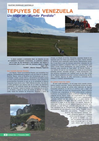 FAUSTINO RODRIGUEZ QUINTANILLA




   TEPUYES DE VENEZUELA
   Un viaje al “Mundo Perdido”




                                                                      Amapa, en Brasil, en el Sur. Montañas sagradas desde la an-
        “a decir verdad, y mirándolo bien, su destino no era          tigüedad para los indios que habitan la región, fueron siempre
    en realidad la Guayana venezolana, su auténtico destino           un territorio poco explorado hasta fechas relativamente recien-
      era el país de las fantasías y los sueños: ese lejano e         tes, lo que llevó a que de siempre estuvieran rodeadas de una
     inconcreto país al que todo ser humano aspira a llegar           aureola de misterio y enigmas. Esto hizo que escritores como
                                                  algún día.”         Arthur Conan Doyle fantasearan con estos paisajes, así este
                          “ICARO”. Alberto Vázquez Figueroa           afamado autor escribió su “best seller”: El Mundo Perdido, y
                                                                      nos hablara de que en sus inexploradas cimas se encontraban
   Una montaña llamada Roraima                                        extrañas plantas, animales salvajes y hasta dinosaurios. Los
       Los Tepuis, “Cerro” en el idioma Pemón, son montañas muy       dos primeros supuestos son realidad pues en las altas cimas
   antiguas, extremadamente antiguas y a la vez raras en su género.   de los Tepuis podemos encontrar curiosos endemismos de flo-
   Muchos Tepuis, como el Roraima son formaciones que se en-          res y plantas, algunas de ellas carnívoras y animales como
   contraban unidas cuando África y Suramérica formaban juntas        anfibios e insectos extraordinarios.
   un único supercontinente llamado Gondwana. Este sistema fue
   erosionándose formando lo que es en la actualidad el Macizo        Un camino hacia las nubes
   Guayanés hace ahora unos 1.800 millones de años. Se trata de           El aire vuela templado y el sol pega recio cuando comen-
   un área geológica que abarca más de un millón de kilómetros        zamos nuestra caminata. Vamos atravesando terreno de saba-
   cuadrados y se extiende desde las montañas del Tafelberg al        na, un bucólico paisaje de yerbas altas salpicado de algunos
   Este, en Surinam, hasta la frontera con Colombia en el Orino-      bosquetes selváticos, la ruta es un continuo subir y bajar coli-
   co, al Oeste y, desde el norte del estado de Bolívar, en Vene-     nas y como telón de fondo los impresionantes Tepuis Kukenan
   zuela, hasta los estados de Amazonas, Roraima y parte de           y Roraima que, enigmáticos, se alzan sobre selvas y sabanas.
                                                                      Conforme va avanzando la tarde poderosas nubes se van des-
                                                                      colgando de los Tepuis, nubes que engrandecen las dimensio-
                                                                      nes de estos colosos gigantescos, poco a poco impresionantes
                                                                      “cumulus nimbus” se van colocando en la parte oriental del
                                                                      Roraima y vemos a lo lejos extensas cortinas de lluvia que
                                                                      comienzan a regar el pie de monte y la sabana. Después de
                                                                      unas cuatro horas de cómodo caminar llegamos al primer cam-
                                                                      pamento, se trata del lugar conocido como Río Tek, un río que
                                                                      baja caudaloso de las inmediaciones del Tepui Kukenan. Nos
                                                                      acomodamos en una pequeña choza Pemón. Rogelio, nuestro
                                                                                      Guía indio, nos comenta: - “Pueden ir a bañar-
                                                                                            se al río, hay unas buenas “piscinas”, des-
                                                                                                pués, pónganse repelente y cúbranse
                                                                                                    pronto pues los‘“puri-puri” empeza-
                                                                                                     rán pronto su batalla”. Los “puri
                                                                                                       puri” se parecen más a una mos-
                                                                                                       quita minúscula que a un mos-
                                                                                                        quito clásico pero se trata de




20 Collado Sur --IITrimestre 2008
20 Collado Sur Trimestre 2008
 
