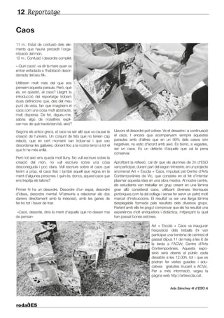 Reportatge12
Caos
11 m.: Estat de confusió dels ele-
ments que hauria precedit l’orga-
nització del món.
12 m.: Confusió i desordre complet.
«-Quin caos! -va dir la mare quan va
entrar enfadada a l'habitació desor-
denada del seu fill».
Utilitzem molt més del que ens
pensem aquesta paraula. Però, què
és, en qüestió, el caos? Llegint la
introducció del reportatge trobem
dues definicions que, des del meu
punt de vista, fan que imaginem el
caos com una cosa molt abstracte,
molt dispersa. De fet, digueu-me,
sabria algú de nosaltres expli-
car-nos de què tracta ben bé, això?
Segons els antics grecs, el caos va ser allò que va causar la
creació de l'univers. Un conjunt de fets que no tenien cap
relació, que en cert moment van trobar-se i que van
desordenar les galàxies, donant lloc a la nostra terra i a tot el
que hi ha més enllà.
Però tot això ens queda molt lluny. No vull escriure sobre la
creació del món, no vull escriure sobre una cosa
desconeguda i poc clara. Vull escriure sobre el caos que
tenim a prop, el caos físic i també aquell que regna en la
ment d'algunes persones. I quin és, doncs, aquest caos que
ens trepitja els talons?
Primer hi ha un desordre. Desordre d'un espai, desordre
d'idees, desordre mental. M'atreviria a relacionar els dos
darrers directament amb la indecisió, amb les ganes de
fer-ho tot i haver de triar.
«Caos, desorde, dins la ment d'aquells que no deixen mai
de pensar»
Llavors el desordre pot créixer. Ve el desastre i a continuació
el caos. I encara que acompanyem sempre aquestes
paraules amb d'altres que en un 99% dels casos són
negatives, no estic d'acord amb això. És bonic, a vegades,
ser un caos. És un defecte d'aquells que val la pena
conservar.
Aprofitant la reflexió, cal dir que els alumnes de 2n d'ESO
van participar, durant part del segon trimestre, en un projecte
anomenat Art + Escola + Caos, impulsat pel Centre d'Arts
Contemporànies de Vic, que consistia en el fet d’intentar
plasmar aquesta idea en una obra mestra. Al nostre centre,
els estudiants van treballar en grup creant en una làmina
gran allò considerat caos, utilitzant diverses tècniques
pictòriques com la del collage i sense fer servir un patró molt
marcat d'instruccions. El resultat va ser una llarga làmina
desplegable formada pels resultats dels diversos grups.
Parlant amb ells he pogut comprovar que els ha resultat una
experiència molt enriquidora i didàctica, mitjançant la qual
han passat bones estones.
Art + Escola + Caos va inaugurar
l'exposició dels treballs (hi van
participar una trentena de centres) el
passat dijous 11 de maig a les 6 de
la tarda a l'ACVic Centre d'Arts
Contemporànies. Aquesta expo-
sició serà oberta al públic cada
dissabte a les 12.00h, tot i que es
podran fer visites guiades i edu-
catives gratuïtes trucant a ACVic.
Per a més informació, vegeu la
pàgina web http://artiescola.cat.
Ada Sánchez 4t d’ESO A
 