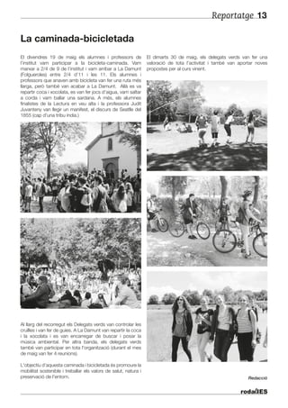 Reportatge 13
La caminada-bicicletada
El divendres 19 de maig els alumnes i professors de
l’institut vam participar a la bicicleta-caminada. Vam
marxar a 2/4 de 9 de l’institut i vam arribar a La Damunt
(Folgueroles) entre 2/4 d’11 i les 11. Els alumnes i
professors que anaven amb bicicleta van fer una ruta més
llarga, però també van acabar a La Damunt. Allà es va
repartir coca i xocolata, es van fer jocs d’aigua, vam saltar
a corda i vam ballar una sardana. A més, els alumnes
finalistes de la Lectura en veu alta i la professora Judit
Juvanteny van llegir un manifest, el discurs de Seatlle del
1855 (cap d'una tribu índia.)
Al llarg del recorregut els Delegats verds van controlar les
cruïlles i van fer de guies. A La Damunt van repartir la coca
i la xocolata i es van encarregar de buscar i posar la
música ambiental. Per altra banda, els delegats verds
també van participar en tota l'organització (durant el mes
de maig van fer 4 reunions).
L'objectiu d’aquesta caminada i bicicletada és promoure la
mobilitat sostenible i treballar els valors de salut, natura i
preservació de l'entorn.
El dimarts 30 de maig, els delegats verds van fer una
valoració de tota l'activitat i també van aportar noves
propostes per al curs vinent.
Redacció
 