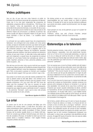 Opinió14
Vides públiques
Avui en dia, el que més ens crida l'atenció al públic és
l'exhibició de sentiments personals als programes de televisió.
Cada cop hi ha més gent enganxada als programes de
xafarderies, programes del cor, de polèmica... Però el que més
ens impacta i atrau als espectadors són els problemes
personals de les persones famoses, si es poden dir així, ja que,
de fet, la seva fama prové d’exhibir la seva vida privada en els
diferents mitjans de comunicació. La televisió, la premsa i les
xarxes socials són alguns d'aquests mitjans on la gent ven la
seves intimitats a canvi de diners, i on nosaltres estem
enganxats.
La principal raó que explica aquest tipus de programacions
televisives i de continguts tant a les revistes com a les xarxes
socials, es basa en el benefici econòmic que reben tant la gent
que explica la seva vida com els mitjans de comunicació que
els contracten perquè ho facin. Però a vegades, això no és
suficient, i per aconseguir l'atenció de l'audiència, aquestes
mateixes persones obtenen més fama inventant-se situacions
fictícies, ja que viuen d'això. Un altre dels motius pels quals la
gent ens enganxem a aquest tipus de programes és perquè
s'emeten en una franja horària ben pensada per atreure un
públic majoritari: persones a l'atur, persones jubilades, joves
sense ocupació... etc.
Des del meu punt de vista, trobo que és molt trist que aquests
programes vulguin guanyar-se l'audiència emetent aquests fets
i que nosaltres disfrutem mirant les desgràcies i baralles de la
gent. Però, si ens parem a pensar un moment, som nosaltres
els que els estem pagant i fent que això continuï i vagi a més.
Que potser no en tenim prou amb els nostres problemes? Per
què no deixem estar la vida dels altres i ens centrem en la
nostra? No podríem dedicar el temps que ens passem mirant
aquests programes a fer una cosa més útil? Són bons els
valors que ens inculquen? Per què no canviem la nostra
mentalitat i ens dediquem a mirar documentals interessants,
programes que valguin la pena o pel·lícules bones? I, respecte
a les persones “famoses”, opino que la seva vida privada
hauria de quedar-se en això, privada.
Sara Moruno Aguilera 4t d’ESO B
La crisi
Jo penso que la crisi és una paraula molt lletja que s'ha
instal·lat a les nostres cases i a molts llocs. Els bancs i les
caixes necessitaven diners urgentment a causa, sobretot, de la
desastrosa gestió dels crèdits immobiliaris. El Banc Central
Europeu els va prestar aquells diners a un interès molt baix.
Tenint en compte que el Banc Central Europeu són diners de
tots els ciutadans d'Europa, el resultat ha estat que ens hem
prestat diners a nosaltres mateixos i hem regalat l’interès
d'aquests préstecs als bancs.
Els dubtes privats es van nacionalitzar i ningú no va donar
responsabilitats als que havien posat en perill el sistema
financer. El resultat de tot això és que les decisions polítiques
que prenen els estats, parlant econòmicament, han de pagar
aquest deute.
Quan pensem en crisi, tot és patiment, ja que no hi podem fer
res per evitar-la.
Finalment, penso que això s'hauria d'acabar, perquè
necessitem ser feliços i disfrutar d'una bona vida.
Aida Arcarons 4t d’ESO C
Estereotips a la televisió
Noranta-seixanta-noranta, noies amb un cos prim i perfecte,
cames llargues i separades, nois amb abdominals marcats.
Vivim en un món on tot ve marcat pels estereotips, on estar sa
ja no és un desig per sentir-se bé amb un mateix, sinó una
mena d'ordre que imposa algú que està per sobre nostre, algú
com els publicistes que creen anuncis on només apareixen les
persones ''perfectes''.
Com se suposa que un jove ha d'estar satisfet amb ell mateix i
el seu cos si des que els seus ulls poden veure més enllà de les
ombres, a la televisió veuen nounats ''preciosos'' i adolescents
''perfectes''? Els anuncis haurien de ser imparcials, fomentar
una vida normal, per tal que els adolescents no hagin de patir
cap tipus d'alteració en el cos i poder tenir una bona salut i no
per poder arribar a comprar els pantalons i la samarreta de talla
més petita.
Ni un cos prim (que ens fa creure que no menjar és el millor per
aprimar-se) ni passar-se d'extremistes i radicals i ensenyar una
persona amb sobrepès (on llavors no fomenten ni un estil de
vida saludable). Uns estudis de la casa Dove confirmen que
l'impacte que causen aquests estereotips és elevat, sobretot
en l'autoestima: de tenir una baixa autoestima es pot passar a
una depressió i, en el pitjor dels casos, a una malaltia mental.
Les mateixes dones amb les quals es va fer l'estudi, van afirmar
que la definició de bellesa està molt allunyada d'elles i que els
és impossible d'aconseguir-la.
Vist el tema, podem afirmar que tot això no hauria de passar:
tothom s'hauria de valorar a si mateix, no s'hauria de tenir en
compte si tens el ventre pla o una figura ''perfecte'', sinó el
conjunt. Un conjunt que inclou l'exterior (el teu propi exterior) i
l'interior. Els publicistes haurien de canviar la seva mentalitat:
potser sí que poden perdre una desena de vendes, però acon-
seguirien que un bon nombre d’adolescents tinguessin una
bona salut i, a més a més, se sentissin més identificats amb els
anuncis. Al segle XXI hauria d'importar més si la casa és càlida
per dins que no com és la façana.
Mariona Noguera Borralleras 4t d’ESO B
 