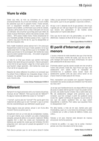 Opinió15
Viure la vida
Cada cop més, el món es concentra en un espai
anomenat Internet. És un món de mentida, on som moltes
les persones que ens hi passem hores i hores tancats,
com si visquéssim envoltats d’uns barrots que ens
separen de la realitat. La informació que conté és variada,
i gràcies a ell ho tenim tot en un lloc molt petit com és ara
un ordinador. Sóc el primer que el faig servir per milers de
coses: buscar informació, entrar a les xarxes socials, mirar
vídeos… M’hi passo moltes hores. Hores empresonat en
una miserable pantalla. El temps passa a fora, i quan me
n’adono veig que s’ha fet de nit, que he desaprofitat un
altre dia d’aquesta vida.
Estic malalt d’addicció sense adonar-me’n. Em preocupo
freqüentment sobre tot el que m’estic perdent, tot el que
podria estar fent i no faig, els llocs que no he trepitjat i els
reptes que encara no he aconseguit. Són tantes les coses
que ens estem perdent de la vida… Ens estem enganyant
a nosaltres mateixos!
La vida té un final que encara que sembli molt llunyà
arribarà més ràpid del que ens pensem. I llavors pensarem
si hem fet tot el que hauríem volgut fer, si hem après tot el
que hauríem volgut aprendre…Són tantes les coses que
s’han de fer en aquesta vida!
Després de vàries reflexions he arribat a la conclusió que
ha arribat l’hora d’alliberar-nos d’aquesta droga i mirar a
l’exterior. Ha arribat l’hora de deixar aquest món virtual i
viure. Viure la vida.
Carles Girbau Pladelasala 4t ESO A
Diferent
Sempre hi ha hagut persones amb una manera de pensar,
d’actuar, de ser “diferent”. Però que és això de “diferent”?
És alguna manera de definir les coses no “normals”?
I “normal”, què és això de “normal”? Per què la gent mira
malament els altres que no són “normals” o que no entren
dins les característiques que defineixen aquest grup?
Passa alguna cosa per pensar, actuar o ser d’una altra
manera? Doncs jo penso que no.
Actualment vivim en un món ple de complexitats i dubtes,
on la gent intenta viure complint una sèrie d’estereotips
estúpids, perquè els altres no en pensin malament. Moltes
vegades fem o diem les coses per impressionar, per
destacar, per quedar bé, coses que són tonteries. Ens fem
preguntes com: això que em posaré els agradarà? I si no
els agrada?
Però llavors penses que no val la pena donar-hi tantes
voltes, ja que sempre hi haurà algú que no compartirà la
teva opinió, que no es pot agradar o caure bé a tothom...
Al cap i a la fi, deixaràs de dir el que penses o fer el que
t’agrada per por del que diguin? En quina societat vivim
que encara ens qüestionem si els nostres actes
repercutiran en l’opinió dels altres?
Crec que de tot això se’n diu personalitat, no cal fer-ne
diferències. Cadascú és lliure de fer el que vulgui.
Clara López Muñoz 4t d’ESO B
El perill d’Internet per als
menors
L'accés a Internet té molts beneficis des que s'han tret les
noves tecnologies, d’entre els quals, que avui en dia hi
pots navegar per buscar tot tipus d'informació. En canvi
pels adolescents té els seus riscos.
D'entrada sabem que les xarxes socials ens han envaït la
nostra vida privada. Cada dia, sigui l'hora que sigui, tant
adolescents com adults tenim la necessitat de
connectar-nos a qualsevol xarxa social. Quan els
adolescents queden amb els seus amics tenen el vici
d'anar mirant el mòbil cada 20-30 minuts.
Però, necessitem una societat com aquesta? Realment
necessitem les xarxes socials per entretenir-nos? No tenim
res més a fer?
Ja se sap que l'adolescència és una etapa difícil en la qual
els joves no saben del tot què fan ni quin risc poden córrer,
per això, els adults haurien d’estar més a sobre dels seus
fills: els adolescents xategen amb persones que no
coneixen, que han conegut a partir de qualsevol xarxa
social. Els agafen confiança de seguida i es pot donar el
cas que els passin qualsevol foto, ja sigui estant
despullat/da o vestit/da. Però sabeu que aquestes fotos
no desapareixen mai?
Per altra banda, a més de tot això, també pots patir
Civerbullying, quan un o una menor és amenaçat, humiliat
o molestat per un altre a través de telèfons mòbils, jocs
online...
Gràcies a tot això, Internet està afectant de manera
emocional i de forma personal.
L'Internet és perillós i no saps mai la veritat. Intentem
pensar una mica més abans de fer les coses.
Esther Vistós 4t d’ESO B
 