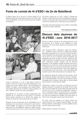 Festa de final de curs16
El passat dijous dia 8 de juny, al nostre institut es va
celebrar la festa de comiat dels alumnes de 4t d’ESO i dels
de 2n de Batxillerat, a la qual van assistir alumnes, familiars
i professorat.
L’acte va començar a ¼ de 10 del vespre, al pati de
l’institut. Primer hi va haver una petita presentació de la
directora del centre, Mercè Palau, i de la presidenta de
l’AMPA. Tot seguit, unes actuacions d’en Carles Girbau i
l’Anna Mayo (alumnes de 4t d’ESO), tocant la guitarra i el
violí i, després, cantant una cançó de Lalaland.
Seguidament es va passar el vídeo protagonitzat pels
alumnes de 4t i dirigit per en Pau Camps i la Gemma
Bueno (també alumnes de 4t d’ESO). Per acabar, les
tutores van donar les orles als alumnes de 4t d’ESO.
Després van venir els alumnes de 2n de Batxillerat. Es va
començar amb una actuació musical d’en Joan Arderiu i
l’Adrià Sanglas. Tot seguit, es va mirar el vídeo fet pels
alumnes de 2n de Batxillerat i dirigit per l’Albert Latorre.
L’última actuació que es va fer va ser una cançó de Teràpia
de Shock, tocada per en Joan i l’Adrià i cantada per
l’Aldana i l’Esther (alumnes de 2n de Batxillerat). Finalment,
la tutora va donar les orles als alumnes de 2n de Batxillerat
i l’acte es va acabar amb un petit discurs de la directora.
Per acabar amb èxit la graduació, es va oferir un piscolabis
a tots els convidats i graduats.
Alba Capdevila 4t d’ESO C
Discurs dels alumnes de
4t d’ESO - curs 2016-2017
Bona nit a tothom. Avui és un dia molt especial per a tots
els alumnes de 4t d'ESO, ja que celebrem la nostra
graduació, el fi d'una de les etapes més importants de la
nostra vida.
Vam començar l'ESO —literalment i perdó per l'expres-
sió— acollonits; suposo que això ve degut a les típiques
pel·lícules americanes on es veu que a l'institut els alum-
nes es divideixen entre els populars i els pringats, cosa que
vol dir que si no ets un popular només et passaran que
desgràcies, però hem vist que no era així. També ens feia
molta il·lusió tenir una taquilla, ja que en aquestes famoses
pelis americanes podem apreciar que els alumnes
gaudeixen d'una fantàstica taquilla decorada amb fotos i
enganxines, tot molt bonic. Però en veure les que teníem
en aquest centre ens va caure l'ànima als peus, ja que són
minúscules, unes sobre les altres i més d'una vegada ens
hem emportat un bon cop al cap o hem tingut algun petit
accident, però la Tere té solucions per tot: gràcies, Tere.
Bé, deixant de banda els nostres somnis trencats, cal dir
que també hem passat i viscut grans moments i experièn-
cies a l'INS Miquel Martí i Pol i hem fet amistats de veritat,
d'aquelles que et marquen. Sense elles, la nostra estada
aquí al centre no hauria estat el mateix.
Sincerament, encara no ens fem a la idea que avui ens
estiguem graduant; ha passat tot tan ràpid! No ens imagi-
nem com hem passat de ser els petits, els quals veien els
alumnes de 4t com a persones increïblement madures i
com un exemple a seguir, i ara de primera mà, us assegu-
rem que no és així, ja que a vegades pensem que els de 1r
són més bon exemple que nosaltres. Però aquí estem, al
final ho hem aconseguit, encara que costi de creure.
Per últim, donar les gràcies a tot l'equip docent per
proporcionar-nos tot un seguit d'aprenentatges, uns més
útils que d'altres, i també agrair-vos a tots vosaltres l'esforç
que heu fet per estar avui aquí.
Moltes gràcies, a reveure i fins sempre.
Festa de comiat de 4t d’ESO i de 2n de Batxillerat
 