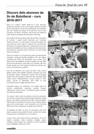 Festa de final de curs 17
Discurs dels alumnes de
2n de Batxillerat - curs
2016-2017
Bona nit a tothom. Volem agrair-vos a tots, alumnes,
professors, familiars i amics, que hagueu assistit en aquest
dia tan especial com és la nostra graduació. Avui celebrem
que hem acabat una etapa en la qual hem viscut molts
moments, de millors i de pitjors, però el que ens satisfà és
poder estar aquí després de tant esforç i feina feta.
Vam acabar sisè de primària essent els alumnes més grans
de l'escola, i aquell mateix setembre vam començar
l'institut, amb por i on vam passar a ser els més petits. Sis
anys més tard, hem crescut i madurat com a persones i
estudiants. En aquesta etapa hem conegut gent nova, amb
la qual hem establert una bona amistat que encara perdura.
Amb ells hem compartit molts moments i ens hem donat
suport mútuament.
Quan vam acabar 4t, vam prendre la nostra primera decisió
important: continuar estudiant batxillerat. Tot i així, alguns
companys de l'ESO van emprendre nous camins. Vam
iniciar primer de batxillerat, el qual va resultar ser més difícil
del que ens pensàvem, però segon ho ha estat molt més.
Durant aquest curs hem tingut la pressió de decidir com
enfocar el nostre futur acadèmic.
Com diu el llatinisme “per ardua ad astra”, pels camins
difícils s'arriba a les estrelles. Després d'aquests dos anys
de patiment, esforç, nerviosisme i estrès, hem aconseguit
obtenir amb molt d'orgull un dels títols més importants de la
nostra carrera. Malauradament, encara queda un últim
esforç, aprovar la selectivitat, però tindrà la seva
recompensa amb el viatge de final de curs.
D'aquesta etapa, ens emportem una maleta plena de
records, experiències, aventures, sortides, classes,
celebracions, hores de pati... En definitiva, grans moments
que sempre recordarem.
Per acabar, volem donar les gràcies a tots els professors
que ens han acompanyat durant aquesta trajectòria i agrair
que ens han ajudat i ensenyat de la millor manera possible.
Volem agrair en especial a la nostra tutora, la Núria Llorens,
que ens ha donat suport i ens ha ajudat en els moments
difícils amb el seu positivisme i la alegria que transmet.
El batxillerat és difícil, ho hem de reconèixer, però amb
esforç i ganes tot és possible. Per tant, animem els nostres
companys de 4t a esforçar-se i a no rendir-se.
A partir d'avui, els nostres camins se separaran, uns conti-
nuarem estudiant, altres preferiran treballar, alguns
marxaran, però sempre ens quedarà el record d'aquests
anys inoblidables. Molta sort a tots!
 