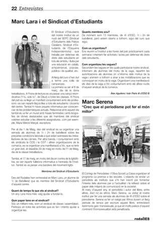 Entrevistes22
Marc Lara i el Sindicat d’Estudiants
El Sindicat d'Estudiants
del nostre institut és un
nucli del SEPC (Sindicat
d’Estudiants dels Països
Catalans, Sindicat d’Es-
tudiants de l’Esquerra
Independentista) que
treballa per defensar els
drets dels estudiants en
tots els àmbits, i lluita per
una educació en català,
antipatriarcal, popular,
pública i de qualitat, etc.
Al llarg del curs s'han dut
a terme una colla de
campanyes.
La primera va ser el 8 de
març, dia de la dona
treballadora. A l'hora de lectura es va passar una cançó reivin-
dicativa (“I tu, sols tu”, de Diluvi) a totes les classes. A l'hora
del pati es va llegir un manifest conjuntament amb els profes-
sors i es van repartir llaços liles a tots els estudiants i docents
del centre. També hi havia piquets informatius per conscien-
ciar de les problemàtiques actuals. Relacionat amb aquest dia
també es va fer un mural amb frases feministes i amb biogra-
fies de dones destacades que els membres del sindicat
voldrien estudiar a les diferents assignatures, com per exem-
ple, Maria Mercè Marçal, escriptora.
Per al dia 1 de Maig, des del sindicat es va organitzar una
xerrada als alumnes de 1r i 2n de batxillerat sobre les
precàries condicions laborals a què estan sotmeses les treba-
lladores de les càrnies. Per altra banda, i conjuntament amb
els sindicats la COS i la CGT i altres organitzacions de la
comarca, es va organitzar una manifestació a Vic, que va tenir
un gran èxit, el dissabte 29 de maig en motiu de l'1 de Maig,
dia de la classe treballadora.
També, el 17 de maig, en motiu del dia en contra de la lgtbifò-
bia, es van repartir fulletons informatius a l'entrada de l'insti-
tut. També es va penjar una bandera del moviment lgtbi.
Membres del Sindicat d'Estudiants
Des del Rodalies hem entrevistat en Marc Lara, un alumne de
1r de Batxillerat que és membre del Sindicat d’Estudiants
d’aquest centre.
Quant de temps fa que ets al sindicat?
Un any i una mica més; vaig ajudar a fundar-lo.
Quin paper tens en el sindicat?
Sóc un militant més, som un sindicat de classe i assembleari.
Participo en totes les activitats que es fan i intento ajudar a
organitzar-les.
Quants membres sou?
De moment som 13 membres, de 4t d’ESO, 1r i 2n de
batxillerat, però estem oberts a tothom, sigui del curs que
sigui.
Com us organitzeu?
Ens reunim a l’institut a les hores del pati pràcticament cada
setmana i intentem fer activitats i actes per defensar els drets
dels estudiants.
Com organitzeu les vagues?
Secundem les vagues en les quals participa el nostre sindicat,
informem als alumnes del motiu de la vaga, repartim les
autoritzacions als alumnes on s’informa dels motius de la
vaga i animem a tothom a anar a les mobilitzacions que es
convoquen en motiu de la vaga. Organitzem una manifestació
els dies de la vaga a Vic conjuntament amb els altres nuclis
d’aquest sindicat de la comarca.
Àlex Aguilera i Iván París 4t d’ESO B
Marc Serena
“Crec que el periodisme pot fer el món
millor”
El Col·legi de Periodistes i l’Obra Social La Caixa organitzen el
programa La premsa a les escoles. L’objectiu és enviar un
periodista als instituts que s’hi han inscrit per fomentar
l’interès dels alumnes per a l’actualitat i la reflexió sobre el
paper dels mitjans de comunicació en la societat.
Al març d’aquest any, el periodista i autor del llibre, entre
altres, Això no és africà, Marc Serena, va visitar el nostre
institut per fer una xerrada als alumnes de 4t d’ESO sobre el
periodisme. Serena va fer un viatge per Àfrica durant un llarg
període de temps per escriure aquest llibre, entrevistant
testimonis gais i transsexuals, ja que en molts països d’aquest
continent l’homosexualitat està penalitzada.
 