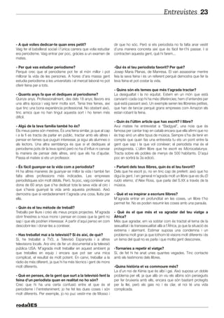 Entrevistes 23
- A què volies dedicar-te quan eres petit?
Vaig fer el batxillerat social i l’única carrera que volia estudiar
era periodisme. Vaig entrar per poc, gràcies a un examen de
mates.
- Per què vas estudiar periodisme?
Perquè crec que el periodisme pot fer el món millor i pot
millorar la vida de les persones. A hores d’ara massa gent
estudia periodisme a les universitats i el mercat laboral no pot
oferir feina per a tots.
- Quants anys fa que et dediques al periodisme?
Quinze anys. Professionalment, des dels 18 anys; llavors era
una altra època i vaig tenir molta sort. Tenia tres feines, així
que tinc una bona experiència professional. No obstant això,
tinc amics que no han tingut aquesta sort i ho tenen més
difícil.
- Algú de la teva família també ho és?
Els meus pares són mestres. És una feina similar, ja que al cap
i a la fi es tracta de parlar en públic, tractar amb els altres i
pensar en temes que puguin interessar, ja sigui als alumnes o
als lectors. Una altra semblança és que si et dediques al
periodisme pots dir la teva opinió però no ha d’influir ni canviar
la manera de pensar dels altres, sinó que els ha d’ajudar.
Passa el mateix si ets un professor.
- És fàcil guanyar-se la vida com a periodista?
Hi ha altres maneres de guanyar-se millor la vida i també fan
falta altres professions més indicades. Les empreses
periodístiques són molt dèbils. Però, fa poc, vaig conèixer una
dona de 60 anys que s’ha dedicat tota la seva vida al circ i
que s’havia guanyat la vida amb aquesta professió. Això
demostra que si verdaderament t’agrada una cosa, lluita per
ella.
- Quin és el teu mètode de treball?
Treballo per lliure i creo els meus propis projectes. M’agrada
obrir finestres a nous mons i pensar en coses que la gent no
sap i que els podrien interessar. A partir d’aquí penso en com
descobrir-les i donar-les a conèixer.
- Has treballat mai a la televisió? Si és així, de què?
Sí, he treballat a TV3, a Televisió Espanyola i a altres
televisions locals. Ara vinc de fer un documental a la televisió
pública USA. M’agrada molt treballar en aquest ambient ja
que treballes en equip i encara que pot ser una mica
complicat, el resultat és molt potent. En canvi, treballar a la
ràdio és més diferent, ja que hi ha més tècnics i gent de mons
molt diferents.
- Què en penses, de la gent que surt a la televisió fent la
feina d’un periodista quan en realitat no ho són?
Crec que hi ha una certa confusió entre el que és el
periodisme i l’entreteniment; jo he fet les dues coses i són
molt diferents. Per exemple, jo no puc vestir-me de Mosso i
dir que ho sóc. Però si ets periodista no fa falta anar vestit
d’una manera concreta així que és fàcil fer-t’hi passar. I si
contracten aquesta gent, què hi farem...
-Qui és el teu periodista favorit? Per què?
Josep Maria Planas, de Manresa. El van assassinar mentre
feia la seva feina i és un referent perquè demostra que fer la
teva feina et pot costar la vida.
- Quins són els temes que més t’agrada tractar?
La desigualtat i la no equitat. Estem en un món que està
canviant i cada cop hi ha més diferències; hem d’entendre per
què està passant això. Un exemple serien les llibreries petites,
que han de tancar perquè grans empreses com Amazon els
estan robant la feina.
- Quin és l’últim article que has escrit? I llibre?
Avui mateix he entrevistat a “Badgyal”, una noia que és
famosa per cantar trap en català encara que ella afirmi que no
és trap sinó un altre tipus de música. Sempre s’ha de tenir en
compte que quan fas una entrevista tu ets un pont entre la
gent que sap i la que vol conèixer; el periodista mai és el
protagonista. L’últim llibre que he escrit es Microcatalunya.
Tracta sobre els pobles de menys de 500 habitants. D’aquí
poc en sortirà la 3a edició.
- Parlant dels teus llibres, quin és el teu favorit?
Dels que he escrit jo, no en tinc cap de preferit: això que ho
digui la gent. I en general m’agrada molt un llibre que es diu El
ruido eterno, d’Alex Ross, que parla del S.XX a través de la
música.
- Què et va inspirar a escriure llibres?
M’agrada entrar en profunditat en les coses, un llibre t’ho
permet fer. No es poden resumir les coses amb una paraula.
- Què és el que més et va agradar del teu viatge a
Àfrica?
Més que agradar, em va sobtar com és tractat el tema de la
sexualitat i la transsexualitat allà a l’Àfrica, ja que la situació és
extrema i alarmant. Estimar suposa una condemna i un
problema molt gran ja que tothom té visions molt diferents i és
un tema del qual no es parla i que molta gent desconeix.
-Tornaries a repetir el viatge?
Sí, de fet hi he anat unes quantes vegades. Tinc contacte
amb els testimonis dels llibres.
-Quina història et va commoure més?
La d’un noi de Kènia que és albí i gai. Això suposa un doble
problema per ell, ja que allà on viu els albins són perseguits
per fer bruixeria amb ells, encara que són bastant protegits
per la llei, però els gais no i és clar, el noi té una vida
complicada.
 