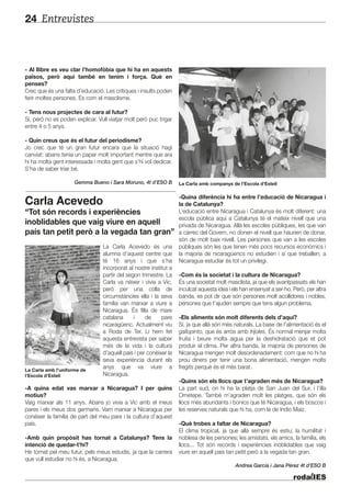 Entrevistes24
- Al llibre es veu clar l’homofòbia que hi ha en aquests
països, però aquí també en tenim i força. Què en
penses?
Crec que és una falta d’educació. Les crítiques i insults poden
ferir moltes persones. És com el masclisme.
- Tens nous projectes de cara al futur?
Sí, però no es poden explicar. Vull viatjar molt però puc trigar
entre 4 o 5 anys.
- Quin creus que és el futur del periodisme?
Jo crec que té un gran futur encara que la situació hagi
canviat: abans tenia un paper molt important mentre que ara
hi ha molta gent interessada i molta gent que s’hi vol dedicar.
S’ha de saber triar bé.
Gemma Bueno i Sara Moruno, 4t d’ESO B
Carla Acevedo
“Tot són records i experiències
inoblidables que vaig viure en aquell
país tan petit però a la vegada tan gran”
La Carla Acevedo és una
alumna d’aquest centre que
té 16 anys i que s’ha
incorporat al nostre institut a
partir del segon trimestre. La
Carla va néixer i vivia a Vic,
però per una colla de
circumstàncies ella i la seva
família van marxar a viure a
Nicaragua. És filla de mare
catalana i de pare
nicaragüenc. Actualment viu
a Roda de Ter. Li hem fet
aquesta entrevista per saber
més de la vida i la cultura
d’aquell país i per conèixer la
seva experiència durant els
anys que va viure a
Nicaragua.
-A quina edat vas marxar a Nicaragua? I per quins
motius?
Vaig marxar als 11 anys. Abans jo vivia a Vic amb el meus
pares i els meus dos germans. Vam marxar a Nicaragua per
conèixer la família de part del meu pare i la cultura d’aquest
país.
-Amb quin propòsit has tornat a Catalunya? Tens la
intenció de quedar-t’hi?
He tornat pel meu futur, pels meus estudis, ja que la carrera
que vull estudiar no hi és, a Nicaragua.
-Quina diferència hi ha entre l’educació de Nicaragua i
la de Catalunya?
L’educació entre Nicaragua i Catalunya és molt diferent: una
escola pública aquí a Catalunya té el mateix nivell que una
privada de Nicaragua. Allà les escoles públiques, les que van
a càrrec del Govern, no donen el nivell que haurien de donar,
són de molt baix nivell. Les persones que van a les escoles
públiques són les que tenen més pocs recursos econòmics i
la majoria de nicaragüencs no estudien i sí que treballen; a
Nicaragua estudiar és tot un privilegi.
-Com és la societat i la cultura de Nicaragua?
És una societat molt masclista, ja que els avantpassats els han
inculcat aquesta idea i els han ensenyat a ser-ho. Però, per altra
banda, es pot dir que són persones molt acollidores i nobles,
persones que t’ajuden sempre que tens algun problema.
-Els aliments són molt diferents dels d’aquí?
Sí, ja que allà són més naturals. La base de l’alimentació és el
gallopinto, que és arròs amb frijoles. És normal menjar molta
fruita i beure molta aigua per la deshidratació que et pot
produir el clima. Per altra banda, la majoria de persones de
Nicaragua mengen molt desordenadament: com que no hi ha
prou diners per tenir una bona alimentació, mengen molts
fregits perquè és el més barat.
-Quins són els llocs que t’agraden més de Nicaragua?
La part sud, on hi ha la platja de San Juan del Sur, i l’illa
Ometepe. També m’agraden molt les platges, que són els
llocs més abundants i bonics que té Nicaragua, i els boscos i
les reserves naturals que hi ha, com la de Indio Maiz.
-Què trobes a faltar de Nicaragua?
El clima tropical, ja que allà sempre és estiu; la humilitat i
noblesa de les persones; les amistats, els amics, la família, els
llocs... Tot són records i experiències inoblidables que vaig
viure en aquell país tan petit però a la vegada tan gran.
Andrea García i Jana Pérez 4t d’ESO B
La Carla amb companys de l’Escola d’Estelí
La Carla amb l’uniforme de
l’Escola d’Estelí
 