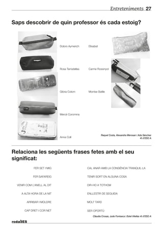 Entreteniments 27
Saps descobrir de quin professor és cada estoig?
Relaciona les següents frases fetes amb el seu
significat:
Dolors Aymerich
Rosa Tarradellas
Glòria Colom
Mercè Coromina
Anna Coll
Elisabet
Carme Rossinyol
Montse Batlle
FER SET I MIG CAL ANAR AMB LA CONSIÈNCIA TRANQUIL·LA
FER SAFAREIG
VENIR COM L’ANELL AL DIT
A ALTA HORA DE LA NIT ENLLESTIR DE SEGUIDA
ARRIBAR I MOLDRE
CAP DRET I COR NET
MOLT TARD
SER OPORTÚ
DIR-HO A TOTHOM
TENIR SORT EN ALGUNA COSA
Raquel Costa, Alexandra Merosan i Ada Sánchez
4t d’ESO A
Clàudia Crosas, Jude Fontseca i Estel Vilellas 4t d’ESO A
 