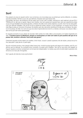 Editorial 3
Sort!
Heu passat uns anys en aquest centre i avui comenceu una nova etapa que us portarà per camins diferents, no dubteu
que tots encertats. Només us puc dic que disfruteu d’aquest camí que haureu triat.
Les famílies, els amics, els professors de ben segur que us hem ofert consells, orientacions, però realment cal que FEU I
TREBALLEU en allò que us agradi. Alguns teniu dubtes, tots hem passat per aquesta fase, però per experiència pròpia
us puc dir que treballant amb passió gaudireu, arribareu fins allà on els vostres objectius us portin. No hi ha res més gratifi-
cant que disfrutar treballant. Heu de fer el que us agradi de veritat, perquè, no ens enganyem, ho haureu de fer tota la
vida! Alguns esteu en moments d’incertesa i de dubtes, però dia a dia anireu identificant tot allò que us fa feliços. No patiu:
no hi ha pressa. El millor d’un error és que ens dóna l’oportunitat de tornar-ho a intentar, de buscar una solució millor, i
això forma part del nostre aprenentatge.
En aquests moments no puc deixar de recordar l’últim article d’un dels millors comunicadors. En Carles Capdevila ens
deia: “L’actitud marca la diferència, perquè si construeixes un relat cert sobre la part positiva del que et va
passar ahir, sortiràs a afrontar l’avui amb més ganes”.
Certament aquesta només depèn de vosaltres. Amb il·lusió, vocació i passió superareu tots els reptes, perquè ara ja ho
heu descobert: cada dia és un petit repte.
Ara són moments emotius, hem passat moltes hores junts, només he pogut gaudir amb alguns de vosaltres, però Sí, puc
afirmar que he disfrutat, he compartit bons moments, he après amb vosaltres. Tant de bo que entre tots plegats us
haguem ajudat a construir coneixement, la formació és indispensable i no dubteu que amb el vostre talent superareu tots
el turons d’un futur ple d’incògnites.
Sort i gaudiu de totes les noves oportunitats!
Mercè Palau
Júlia Aguilar
4t d’ESO C
 