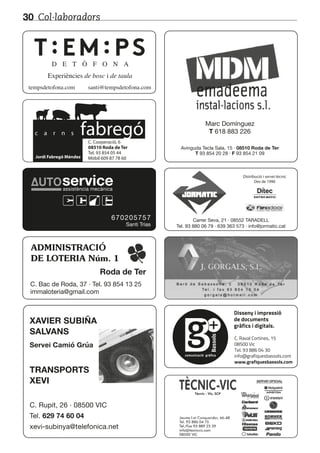 Col·laboradors30
D E T Ò F O N A
Experiències de bosc i de taula
tempsdetofona.com santi@tempsdetofona.com
Disseny i impressió
de documents
gràfics i digitals.
C. Raval Cortines, 15
08500 Vic
Tel. 93 886 04 30
info@grafiquesbassols.com
www.grafiquesbassols.com
comunicació gràfica
XAVIER SUBIÑA
SALVANS
TRANSPORTS
XEVI
Servei Camió Grúa
C. Rupit, 26 · 08500 VIC
Tel. 629 74 60 04
xevi-subinya@telefonica.net
Carrer Seva, 21 · 08552 TARADELL
Tel. 93 880 06 79 · 639 363 573 · info@jormatic.cat
c a r n s fabregóC. Cooperació, 6
08510 Roda de Ter
Tel. 93 854 05 44
Mòbil 609 87 78 60Jordi Fabregó Méndez
Distribució i servei tècnic
Des de 1990
Avinguda Tecla Sala, 15 · 08510 Roda de Ter
T 93 854 20 28 · F 93 854 21 09
Marc Domínguez
T 618 883 226
ADMINISTRACIÓ
DE LOTERIA Núm. 1
Roda de Ter
C. Bac de Roda, 37 · Tel. 93 854 13 25
immaloteria@gmail.com
670205757
Santi Trias
serviceserviceassistència mecànica
 