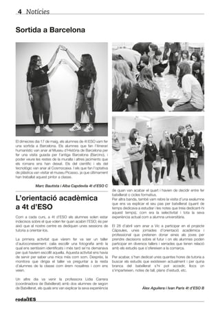Notícies4
El dimecres dia 17 de maig, els alumnes de 4t ESO vam fer
una sortida a Barcelona. Els alumnes que fan l’itinerari
humanístic van anar al Museu d’Història de Barcelona per
fer una visita guiada per l’antiga Barcelona (Barcino), i
poder veure les restes de la muralla i altres jaciments que
els romans ens han deixat. Els del científic i els del
tecnològic van anar al Cosmocaixa. I els que fan l’optativa
de plàstica van visitar el museu Picasso, ja que últimament
han treballat aquest pintor a classe.
Marc Bautista i Alba Capdevila 4t d’ESO C
L’orientació acadèmica
a 4t d’ESO
Com a cada curs, a 4t d’ESO els alumnes solen estar
indecisos sobre el que volen fer quan acabin l’ESO; és per
això que al nostre centre es dediquen unes sessions de
tutoria a orientar-los.
La primera activitat que vàrem fer va ser un taller
d’autoconeixement: calia escollir una fotografia amb la
qual ens sentíssim identificats i més tard se’ns demanava
per què havíem escollit aquella. Aquesta activitat ens havia
de servir per saber una mica més com som. Després, la
monitora que dirigia el taller va preguntar a la resta
d’alumnes de la classe com érem nosaltres i com ens
veien.
Un altre dia va venir la professora Lídia Carrera
(coordinadora de Batxillerat) amb dos alumnes de segon
de Batxillerat, els quals ens van explicar la seva experiència
Sortida a Barcelona
de quan van acabar el quart i havien de decidir entre fer
batxillerat o cicles formatius.
Per altra banda, també vam rebre la visita d’una exalumne
que ens va explicar el seu pas per batxillerat (quant de
temps dedicava a estudiar i les notes que treia dedicant-hi
aquest temps), com era la selectivitat i tota la seva
experiència actual com a alumna universitària.
El 28 d’abril vam anar a Vic a participar en el projecte
Càpsules, unes jornades d’orientació acadèmica i
professional que pretenen donar eines als joves per
prendre decisions sobre el futur i on els alumnes poden
participar en diversos tallers i xerrades que tenen relació
amb els estudis que s’ofereixen a la comarca.
Per acabar, s’han dedicat unes quantes hores de tutoria a
buscar els estudis que existeixen actualment i per quina
branca del batxillerat s’hi pot accedir, llocs on
s’imparteixen, notes de tall, plans d’estudi, etc.
Àlex Aguilera i Ivan París 4t d’ESO B
 