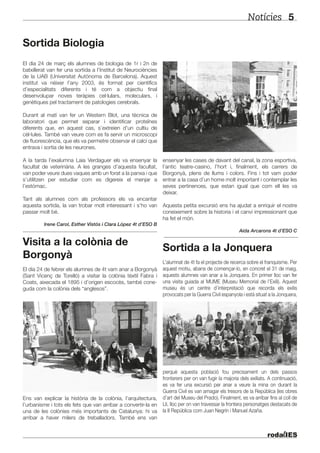 Notícies 5
El dia 24 de març els alumnes de biologia de 1r i 2n de
batxillerat van fer una sortida a l’Institut de Neurociències
de la UAB (Universitat Autònoma de Barcelona). Aquest
institut va néixer l’any 2003, és format per científics
d’especialitats diferents i té com a objectiu final
desenvolupar noves teràpies cel·lulars, moleculars, i
genètiques pel tractament de patologies cerebrals.
Durant al matí van fer un Western Blot, una tècnica de
laboratori que permet separar i identificar proteïnes
diferents que, en aquest cas, s’extreien d’un cultiu de
cèl·lules. També van veure com es fa servir un microscopi
de fluorescència, que els va permetre observar el calci que
entrava i sortia de les neurones.
A la tarda l’exalumna Laia Verdaguer els va ensenyar la
facultat de veterinària. A les granges d’aquesta facultat,
van poder veure dues vaques amb un forat a la panxa i que
s’utilitzen per estudiar com es digereix el menjar a
l’estómac.
Tant als alumnes com als professors els va encantar
aquesta sortida, la van trobar molt interessant i s’ho van
passar molt bé.
Irene Carol, Esther Vistós i Clara López 4t d’ESO B
Visita a la colònia de
Borgonyà
El dia 24 de febrer els alumnes de 4t vam anar a Borgonyà
(Sant Vicenç de Torelló) a visitar la colònia tèxtil Fabra i
Coats, aixecada el 1895 i d’origen escocès, també cone-
guda com la colònia dels “anglesos”.
Ens van explicar la història de la colònia, l’arquitectura,
l’urbanisme i tots els fets que van arribar a convertir-la en
una de les colònies més importants de Catalunya: hi va
arribar a haver milers de treballadors. També ens van
Sortida Biologia
ensenyar les cases de davant del canal, la zona esportiva,
l’antic teatre-casino, l’hort i, finalment, els carrers de
Borgonyà, plens de llums i colors. Fins i tot vam poder
entrar a la casa d’un home molt important i contemplar les
seves pertinences, que estan igual que com ell les va
deixar.
Aquesta petita excursió ens ha ajudat a enriquir el nostre
coneixement sobre la historia i el canvi impressionant que
ha fet el món.
Aida Arcarons 4t d’ESO C
Sortida a la Jonquera
L’alumnat de 4t fa el projecte de recerca sobre el franquisme. Per
aquest motiu, abans de començar-lo, en concret el 31 de maig,
aquests alumnes van anar a la Jonquera. En primer lloc van fer
una visita guiada al MUME (Museu Memorial de l’Exili). Aquest
museu és un centre d’interpretació que recorda els exilis
provocats per la Guerra Civil espanyola i està situat a la Jonquera,
perquè aquesta població fou precisament un dels passos
fronterers per on van fugir la majoria dels exiliats. A continuació,
es va fer una excursió per anar a veure la mina on durant la
Guerra Civil es van amagar els tresors de la República (les obres
d’art del Museu del Prado). Finalment, es va arribar fins al coll de
Lli, lloc per on van travessar la frontera personatges destacats de
la II República com Juan Negrín i Manuel Azaña.
 