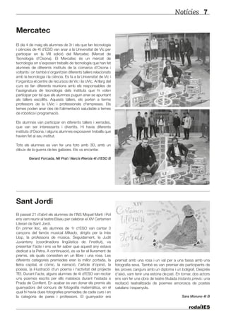 Notícies 7
El dia 4 de maig els alumnes de 3r i els que fan tecnologia
i ciències de 4t d'ESO van anar a la Universitat de Vic per
participar en la VIII edició del Mercatec (Mercat de
Tecnologia d’Osona). El Mercatec és un mercat de
tecnologia on s'exposen treballs de tecnologia que han fet
alumnes de diferents instituts de la comarca d'Osona i
voltants i on també s'organitzen diferents tallers relacionats
amb la tecnologia i la ciència. Es fa a la Universitat de Vic i
l'organitza el centre de recursos de Vic i la UVic. Al llarg del
curs es fan diferents reunions amb els responsables de
l'assignatura de tecnologia dels instituts que hi volen
participar per tal que els alumnes puguin anar-se apuntant
als tallers escollits. Aquests tallers, els porten a terme
professors de la UVic i professionals d'empreses. Els
temes poden anar des de l'alimentació saludable a temes
de robòtica i programació.
Els alumnes van participar en diferents tallers i xerrades,
que van ser interessants i divertits. Hi havia diferents
instituts d'Osona, i alguns alumnes exposaven treballs que
havien fet al seu institut.
Tots els alumnes es van fer una foto amb 3D, amb un
dibuix de la guerra de les galàxies. Els va encantar.
Gerard Forcada, Nil Prat i Narcís Rierola 4t d’ESO B
El passat 21 d'abril els alumnes de l'INS Miquel Martí i Pol
ens vam reunir al teatre Eliseu per celebrar el XIV Certamen
Literari de Sant Jordi.
En primer lloc, els alumnes de 1r d'ESO van cantar 3
cançons del famós musical Mikado, dirigits per la Inès
Llop, la professora de música. Seguidament, la Judit
Juvanteny (coordinadora lingüística de l'institut), va
presentar l'acte i ens va fer saber que aquest any estava
dedicat a la Petra. A continuació, es va fer el lliurament de
premis, els quals consistien en un llibre i una rosa. Les
diferents categories premiades eren la millor portada, la
lletra capital, el còmic, la narració, l'article d'opinió, la
poesia, la il·lustració d'un poema i l'activitat del projecte
TEI. Durant l'acte, alguns alumnes de 4t d'ESO van recitar
uns poemes escrits per ells mateixos durant l'estada a
Prada de Conflent. En acabar es van donar els premis als
guanyadors del concurs de fotografia matemàtica, en el
qual hi havia dues fotografies premiades de cada curs i en
la categoria de pares i professors. El guanyador era
MercatecMercatec
Sant Jordi
premiat amb una rosa i un val per a una tassa amb una
fotografia seva. També es van premiar els participants de
les proves cangurs amb un diploma i un bolígraf. Després
d'això, vam tenir una estona de pati. En tornar, dos actors
ens van fer una obra de teatre titulada Instants previs: una
recitació teatralitzada de poemes amorosos de poetes
catalans i espanyols.
Sara Moruno 4t B
 