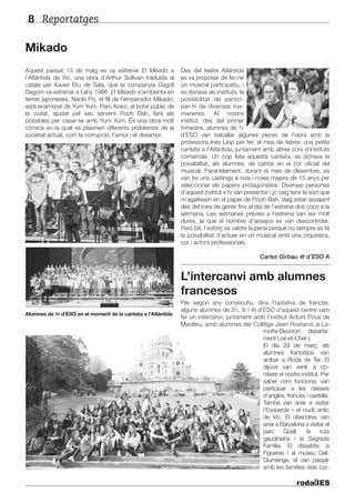 Reportatges8
Mikado
Aquest passat 13 de maig es va estrenar El Mikado a
l’Atlàntida de Vic, una obra d’Arthur Sullivan traduïda al
català per Xavier Bru de Sala, que la companyia Dagoll
Dagom va estrenar a l’any 1986. El Mikado s’ambienta en
terres japoneses. Nanki Po, el fill de l’emperador Mikado,
està enamorat de Yum Yum. Però Koko, el botxí públic de
la ciutat, ajudat pel seu servent Pooh Bah, farà els
possibles per casar-se amb Yum Yum. És una obra molt
còmica en la qual es plasmen diferents problemes de la
societat actual, com la corrupció, l’amor i el desamor.
Alumnes de 1r d’ESO en el moment de la cantata a l’Atlàntida
Des del teatre Atlàntida
es va proposar de fer-ne
un musical participatiu, i
es donava als instituts, la
possibilitat de partici-
par-hi de diverses ma-
maneres. Al nostre
institut, des del primer
trimestre, alumnes de 1r
d’ESO van treballar algunes peces de l’obra amb la
professora Inés Llop per fer, al mes de febrer, una petita
cantata a l’Atlàntida, juntament amb altres cors d’instituts
comarcals. Un cop feta aquesta cantata, es donava la
possibilitat, als alumnes, de cantar en el cor oficial del
musical. Paral·lelament, durant el mes de desembre, es
van fer uns càstings a nois i noies majors de 15 anys per
seleccionar els papers protagonistes. Diverses persones
d’aquest institut s’hi van presentar i jo vaig tenir la sort que
m’agafessin en el paper de Pooh-Bah. Vaig estar assajant
des del mes de gener fins al dia de l’estrena dos cops a la
setmana. Les setmanes prèvies a l’estrena van ser molt
dures, ja que el nombre d’assajos es van descontrolar.
Però bé, l’esforç va valdre la pena perquè no sempre es té
la possibilitat d’actuar en un musical amb una orquestra,
cor i actors professionals.
Carles Girbau 4t d’ESO A
L’intercanvi amb alumnes
francesos
Per segon any consecutiu, dins l’optativa de francès,
alguns alumnes de 2n, 3r i 4t d’ESO d’aquest centre vam
fer un intercanvi, juntament amb l’institut Antoni Pous de
Manlleu, amb alumnes del Collège Jean Rostand, a La-
motte-Beuvron departa-
ment Loir-et-Cher ).
El dia 29 de març, els
alumnes francesos van
arribar a Roda de Ter. El
dijous van venir a co-
nèixer el nostre institut. Per
saber com funciona, van
participar a les classes
d’anglès, francès i castellà.
També van anar a visitar
l’Esquerda i el nucli antic
de Vic. El divendres van
anar a Barcelona a visitar el
parc Güell, la ruta
gaudiniana i la Sagrada
Família. El dissabte, a
Figueres i al museu Dalí.
Diumenge, el van passar
amb les famílies dels cor-
 