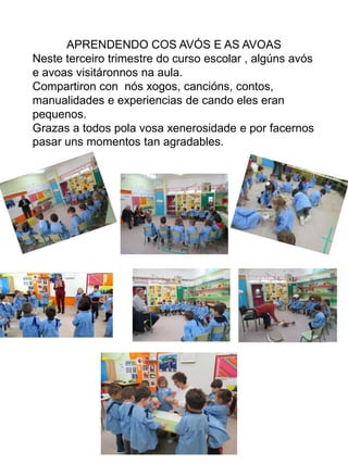 APRENDENDO COS AVÓS E AS AVOAS
Neste terceiro trimestre do curso escolar , algúns avós
e avoas visitáronnos na aula.
Compartiron con nós xogos, cancións, contos,
manualidades e experiencias de cando eles eran
pequenos.
Grazas a todos pola vosa xenerosidade e por facernos
pasar uns momentos tan agradables.
 