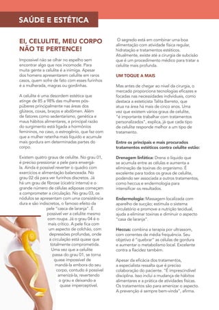 SAÚDE E ESTÉTICA 
EI, CELULITE, MEU CORPO 
NÃO TE PERTENCE! 
Impossível não se olhar no espelho sem 
encontrar algo que nos incomode. Para 
muita gente a celulite é a inimiga. Apesar 
dos homens apresentarem celulite em raros 
casos, quem sofre de fato com esses furinhos 
é a mulherada, magras ou gordinhas. 
A celulite é uma desordem estética que 
atinge de 85 a 98% das mulheres pós-púberes 
principalmente nas áreas dos 
glúteos, coxas, braços e abdômen. Além 
de fatores como sedentarismo, genética e 
maus hábitos alimentares, a principal razão 
do surgimento está ligada a hormônios 
femininos, no caso, o estrogênio, que faz com 
que a mulher retenha mais líquido e acumule 
mais gordura em determinadas partes do 
corpo. 
Existem quatro graus de celulite. No grau 01, 
é preciso pressionar a pele para enxergá-la. 
Ainda é possível reverter o quadro com 
exercícios e alimentação balanceada. No 
grau 02 dá para ver furinhos discretos. Já 
há um grau de fibrose (cicatriz interna) e o 
grande número de células adiposas começam 
a comprometer a circulação. No grau 03, os 
nódulos se apresentam com uma consistência 
dura e são indiscretos, o famoso efeito da 
pele “casca de laranja”. É 
possível ver a celulite mesmo 
com roupa. Já o grau 04 é o 
mais crítico. A pele fica com 
um aspecto de colchão, com 
depressões profundas, onde 
a circulação está quase que 
totalmente comprometida. 
Uma vez que a celulite 
passa do grau 01, se torna 
quase impossível de 
mandá-la embora do seu 
corpo, contudo é possível 
amenizá-la, revertendo 
o grau e deixando-a 
quase imperceptível. 
O segredo está em combinar uma boa 
alimentação com atividade física regular, 
hidratação e tratamentos estéticos. 
Atualmente, existe até a cirurgia de subcisão 
que é um procedimento médico para tratar a 
celulite mais profunda. 
UM TOQUE A MAIS 
Mas antes de chegar ao nível da cirurgia, o 
mercado proporciona tecnologias eficazes e 
focadas nas necessidades individuais, como 
destaca a esteticista Talita Barreto, que 
atua na área há mais de cinco anos. Uma 
vez que existem vários graus de celulite, 
“é importante trabalhar com tratamentos 
personalizados”, explica, já que cada tipo 
de celulite responde melhor a um tipo de 
tratamento. 
Entre os principais e mais procurados 
tratamentos estéticos contra celulite estão: 
Drenagem linfática: Drena o líquido que 
se acumula entre as células e aumenta a 
eliminação de toxinas do organismo. É 
excelente para todos os graus de celulite, 
podendo ser associada a outros tratamentos, 
como heccus e endermologia para 
intensificar os resultados. 
Endermologia: Massagem localizada com 
aparelho de sucção; estimula o sistema 
circulatório e promove a nutrição tecidual, 
ajuda a eliminar toxinas e diminuir o aspecto 
“casa de laranja”. 
Heccus: combina a terapia por ultrassom, 
com correntes de média frequência. Seu 
objetivo é “quebrar” as células de gordura 
e aumentar o metabolismo local. Excelente 
contra a flacidez também. 
Apesar da eficácia dos tratamentos, 
a especialista ressalta que é preciso 
colaboração do paciente. “É imprescindível 
disciplina. Isso inclui a mudança de hábitos 
alimentares e a prática de atividades físicas. 
Os tratamentos são para amenizar o aspecto. 
A prevenção é sempre bem-vinda”, afirma. 
 