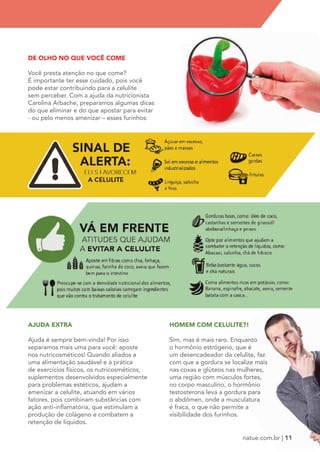 HOMEM COM CELULITE?! 
Sim, mas é mais raro. Enquanto 
o hormônio estrógeno, que é 
um desencadeador da celulite, faz 
com que a gordura se localize mais 
nas coxas e glúteos nas mulheres, 
uma região com músculos fortes, 
no corpo masculino, o hormônio 
testosterona leva a gordura para 
o abdômen, onde a musculatura 
é fraca, o que não permite a 
visibilidade dos furinhos. 
DE OLHO NO QUE VOCÊ COME 
Você presta atenção no que come? 
É importante ter esse cuidado, pois você 
pode estar contribuindo para a celulite 
sem perceber. Com a ajuda da nutricionista 
Carolina Arbache, preparamos algumas dicas 
do que eliminar e do que apostar para evitar 
- ou pelo menos amenizar – esses furinhos: 
AJUDA EXTRA 
Ajuda é sempre bem-vinda! Por isso 
separamos mais uma para você: aposte 
nos nutricosméticos! Quando aliados a 
uma alimentação saudável e à prática 
de exercícios físicos, os nutricosméticos, 
suplementos desenvolvidos especialmente 
para problemas estéticos, ajudam a 
amenizar a celulite, atuando em vários 
fatores, pois combinam substâncias com 
ação anti-inflamatória, que estimulam a 
produção de colágeno e combatem a 
retenção de líquidos. 
natue.com.br | 11 
 