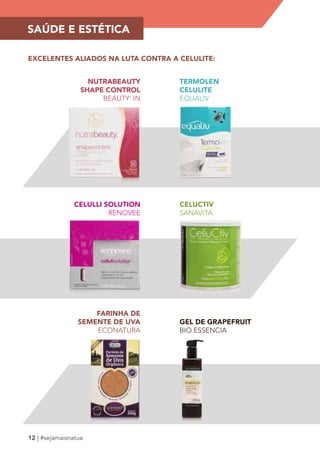 SAÚDE E ESTÉTICA 
EXCELENTES ALIADOS NA LUTA CONTRA A CELULITE: 
NUTRABEAUTY 
SHAPE CONTROL 
12 | #sejamaisnatue 
BEAUTY’ IN 
TERMOLEN 
CELULITE 
EQUALIV 
CELULLI SOLUTION 
RENOVEE 
CELUCTIV 
SANAVITA 
GEL DE GRAPEFRUIT 
BIO ESSENCIA 
FARINHA DE 
SEMENTE DE UVA 
ECONATURA 
 