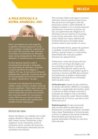 BELEZA 
natue.com.br | 15 
A PELE ESTICOU E A 
ESTRIA APARECEU. XIII! 
Notou que depois que você engordou 
ou ganhou músculos, pequenas marcas, 
como cicatrizes, começaram a aparecer no 
seu corpo? São as estrias. Elas costumam 
incomodar, principalmente por deixarem 
essas marcas desagradáveis. Mas nada de 
desespero. É possível prevenir e amenizá-las. 
A estria aparece quando a pele é 
excessivamente esticada e ultrapassa 
sua capacidade de distensão, causando 
a ruptura das fibras de colágeno e 
elastina. Por isso, é mais comum vê-las em 
adolescentes e grávidas, momentos em que 
há mais produção de hormônios somados 
ao rápido “esticamento” da pele. 
As partes mais afetadas são as mamas, 
culotes, coxas, bumbum, quadris, dorso do 
tronco e abdômen. Porém estria não é uma 
exclusividade das mulheres. Homens em 
intensa hipertrofia (aumento do tamanho 
dos músculos) podem ter nos braços e 
costas. Meninos que crescem demais e 
homens que perdem peso rapidamente 
também entram nesse grupo. 
ESTILO DE VIDA 
Apesar de básicos, os cuidados com a pele 
exigem disciplina. Algo que às vezes nos 
falta. Passar cremes, hidratantes e óleo 
vegetais é muito importante, porém é 
necessário somar a prática de exercícios 
físicos e a alimentação adequada para ter 
resultados mais eficazes. 
Para começar, beba muita água e consuma 
alimentos ricos em gorduras boas (como 
óleo de prímula, borragem e óleo de 
peixe) para manter a pele hidratada. O 
colágeno também é um nutriente essencial 
para prevenir e amenizar as estrias, por 
isso, os suplementos de colágeno e os 
alimentos ricos em vitamina C (morango, 
frutas cítricas, pimentão, kiwi) e silício 
(aveia, batata com casca, salsinha) são 
fundamentais para a formação dessa 
proteína, devem estar sempre no menu. 
Já as atividades físicas, apesar de ajudarem 
a combater as estrias freando o efeito 
sanfona, quando trazem um crescimento 
desenfreado dos músculos, podem 
favorecer seu aparecimento. 
Infelizmente, ainda não dá para eliminar 
a estria com um toque de mágica, por 
ser uma lesão irreversível. Contudo, a 
esteticista Talita Barreto explica que há 
tratamentos estéticos que podem ajudar a 
amenizar e remover até 80% das cicatrizes, 
principalmente se aliados à alimentação 
adequada, atividade física e hidratação 
diária da pele, como: 
Carboxiterapia: injeção de gás carbônico 
no tecido subcutâneo. Melhora a circulação 
sanguínea, a oxigenação dos tecidos, ajuda 
a cicatrizar as fibras antigas e estimula a 
produção de colágeno e de novas fibras 
elásticas, renovando a pele. Recomendado 
para estrias de cor branca, que são as mais 
difíceis de sumir. 
Radiofrequência: O calor promovido 
pela corrente elétrica alternada atua 
diretamente no tecido superficial e também 
trata a base. Restabelece a firmeza da pele 
e diminui a espessura das estrias evidentes. 
Recomendado para estrias brancas, 
quando associadas à flacidez ou uma leve 
sobra de pele. 
 