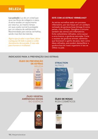 BELEZA 
Luz pulsada: Luz de um cristal que 
atua nas fibras de colágeno e vasos. 
A estria recebe um aquecimento 
por essa luz, ao mesmo tempo 
em que a pele normal é protegida 
por um sistema de resfriamento. 
Recomendado para estrias vermelhas, 
sendo mais fácil de tratá-las. 
Agora que já sabe o que fazer, deixe 
a preguiça de lado e passe a cuidar 
diariamente da sua pele. E isso vale 
para homens e mulheres! 
16 | #sejamaisnatue 
ESTÁ COM AS ESTRIAS VERMELHAS? 
As estrias vermelhas estão em processo 
inflamatório, por isso foque em um cardápio 
recheado de gorduras boas (ômega 3) como 
peixes, chia e linhaça. Gengibre e cúrcuma 
também são ótimos anti-inflamatórios. 
Evite carboidratos refinados, como açúcar 
e arroz branco, e gorduras saturadas. Corte 
o excesso de gorduras animais, alimentos 
que favorecem o ganho de peso, bem como 
óleos refinados, pois podem desiquilibrar a 
gordura boa do nosso organismo e isso se 
reflete na pele. 
INDICADOS PARA A PREVENÇÃO DAS ESTRIAS: 
ÓLEO DE PREVENÇÃO 
DE ESTRIAS 
WELEDA 
STRIACTION 
NUTRICE 
ÓLEO DE ROSAS 
ROZA COSMÉTICOS 
ÓLEO VEGETAL 
AMÊNDOAS DOCES 
BIO ESSÊNCIA 
 