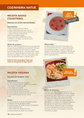COZINHEIRA NATUE 
RECEITA BAIXO 
COLESTEROL 
MINGAU DE AVEIA INSTANTÂNEO 
Ingredientes: 
1 xícara (chá) de aveia em flocos 
1 colher (sobremesa) de cacau em pó 
1 colher (sobremesa) de açúcar de coco 
1 colher (chá) de canela em pó 
Castanhas picadas a gosto 
Fruta picada da sua preferência como 
framboesa, uva passa, ou nibs de cacau 
½ xícara de água 
Modo de preparo: 
Misturar todos os ingredientes secos (já pode fazer 
em grande quantidade para armazenar). Coloque 
a mistura de aveia em uma caneca ou tigela. 
Esquente água até ferver e derrube sobre a aveia, 
aos poucos. Aguarde alguns minutos, até a aveia 
absorver toda água. Fica como uma papinha de 
aveia. Acrescente frutas ou nibs de cacau. 
RECEITA VEGANA 
SALADA DE QUINOA THAI 
Ingredientes: 
¾ xícara (chá) de quinoa em grãos 
De 1 a 2 xícaras (chá) de repolho roxo fatiado 
1 pimentão vermelho picado 
¼ de cebola roxa picada 
1 xícara (chá) de cenoura ralada 
¼ xícara (chá) de cebolinha picada 
½ xícara (chá) de castanha de caju sem torrar 
1 xícara (chá) de grão de bico cozido 
Limão 
Molho: 
¼ xícara (chá) de creme de amendoim natural 
2 colheres (chá) de gengibre ralado 
3 colheres (sopa) de molho de soja macrobiótico 
1 colher (sopa) de mel 
1 colher (sopa) de vinagre de maçã 
2 colheres (sopa) de azeite extra-virgem 
18 | #sejamaisnatue 
BOM 
PARA O 
CORAÇÃO 
PODE SER CONSUMIDO 
TODOS OS DIAS! 
Observação: 
As fibras solúveis da aveia combinadas com 
os antioxidantes do cacau e as gorduras boas 
das castanhas ajudam a regular os níveis de 
colesterol, fazendo bem à saúde cardiovascular. 
Pode ser consumido por diabéticos, pois tem 
baixa carga glicêmica. 
Modo de preparo: 
Coloque a quinoa em uma panela com 1 ½ 
copo de água e leve ao fogo até ferver. Tampe 
e cozinhe por mais 15 minutos ou até a quinoa 
absorver toda água. Passe para uma tigela 
ou saladeira e reserve até esfriar. Enquanto 
isso, prepare o molho, colocando a pasta de 
amendoim e o mel em um recipiente adequado 
para aquecer levemente em banho-maria, 
até ficar líquido. Retire do fogo e acrescente 
os outros ingredientes e mexa bem até ficar 
cremoso. Se estiver muito grosso, acrescente 
mais azeite ou água. 
Pode ser feita em qualquer lugar que 
tenha um pouquinho de água quente. 
RICA EM 
PROTEÍNAS 
 
