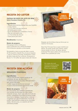 PARECE 
GORDICE, 
MAS NÃO É 
SEM GLÚTEN, SEM LACTOSE 
E SEM ADIÇÃO DE AÇÚCAR 
natue.com.br | 19 
RECEITA DO LEITOR 
GATEAU DE DOCE DE LEITE DO BEM 
Sylvia Pozzobon (Cozinha Fit) 
Ingredientes 
- 165g de doce de leite de soja (ela usou SoyMilk) 
- 2 ovos inteiros 
- 1 e 1/2 colher de sopa de fécula 
de batata para a massa 
- Fécula de batata para enfarinhar a forma 
- Óleo de coco para untar 
ou 4 forminhas de silicone 
- nozes pecan para servir 
Rendimento: 4 bolinhos 
Modo de preparo: 
Pré-aqueça o forno à 230 graus. 
Unte e enfarinhe com a fécula de batata 
4 forminhas de cupcake ou de empada. 
Na batedeira, bata os ovos até obter o ponto 
de fita (quando o líquido fica um pouco espesso 
– mais ou menos 5 minutos). Acrescente o doce 
de leite e bata até ficar uniforme. Acrescente a 
fécula (1 e 1/2 colher de sopa) e bata até misturar. 
RECEITA SEM AÇÚCAR 
BRIGADEIRO FUNCIONAL 
Ingredientes: 
1 xícara (chá) de leite vegetal (pode ser de 
amêndoas, de soja, de coco, etc.) 
2 colheres (sopa) de chocolate 70% (sem leite e 
sem açúcar) derretido 
1 colher (sopa) de farinha de maracujá 
½ xícara (chá) de biomassa de banana verde 
Modo de preparo: 
Em uma panela, leve todos os ingredientes, 
com exceção da biomassa, ao fogo médio, 
mexendo sempre. Assim que soltar do fundo da 
panela, acrescente a biomassa de banana verde, 
mexa bem e desligue. Espere esfriar e leve ao 
congelador por aproximadamente 3 horas. Se 
preferir, faça bolinhas e passe-as em chocolate 
ralado, nibs de cacau, ou castanha do Pará / 
amêndoas picadas. 
Despeje nas forminhas e leve ao forno por no 
máximo 10 minutos. 
Deve ficar firme por fora e super molinho por 
dentro. Se quiser ainda mais molinho, deixe 
menos tempo no forno. Se deixar demais 
endurece! Para servir, passe uma noz pecan no 
ralador fino e polvilhe por cima. 
Em nosso site você 
encontra outras receitas 
gostosas e saudáveis! 
Envie a sua também :) 
1 / 1 
SEM 
CULPA 
 