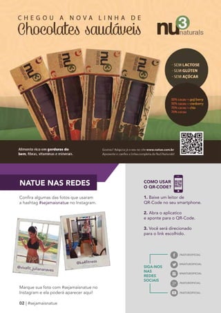 NATUE NAS REDES 
Confira algumas das fotos que usaram 
a hashtag #sejamaisnatue no Instagram. 
@NATUEOFICIAL @vivafit_juliananaves 
Marque sua foto com #sejamaisnatue no 
Instagram e ela poderá aparecer aqui! 
02 | #sejamaisnatue 
/NATUEOFICIAL 
@NATUEOFICIAL 
/NATUEOFICIAL 
/NATUEOFICIAL 
@ka4fitness 
COMO USAR 
O QR-CODE? 
1. Baixe um leitor de 
QR-Code no seu smartphone. 
2. Abra o aplicatico 
e aponte para o QR-Code. 
3. Você será direcionado 
para o link escolhido. 
SIGA-NOS 
NAS 
REDES 
SOCIAIS 
 
