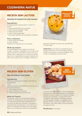 RECEITA SEM LACTOSE 
MOUSSE DE MARACUJÁ COM MANGA 
Ingredientes: 
1 manga pequena descascada e cortada em 
cubos* 
1 maracujá peneirado sem sementes* 
1 colher (chá) de gengibre ralado 
1 colher (chá) de melado 
½ colher (chá) de ágar-ágar 
* você pode substituir por uma polpa congelada. 
Para a cobertura: 
1 colher (sopa) de melado 
½ xícara de água 
Polpa de um maracujá com as sementes 
Modo de preparo: 
No liquidificador, bata a polpa do maracujá, 
manga, o melado e o gengibre com um pouco de 
água (o suficiente para bater) e reserve. Em uma 
panela, dilua o agar-agar em ½ xícara de café de 
água fria, em seguida leve ao fogo mexendo sem 
parar até começar a ferver. Desligue. Adicione o 
RECEITA SEM GLÚTEN 
PÃO DE QUEIJO FUNCIONAL 
Ingredientes: 
200 g de mandioquinha (também chamada de 
batata-baroa) 
1 ovo 
200 g de polvilho doce (também conhecido como 
fécula de mandioca) 
1 colher (sopa) de azeite 
2 colheres (chá) de sal marinho 
2 colheres (sopa) de semente de chia 
Modo de Preparo: 
Pré-aqueça o forno em temperatura máxima. 
Cozinhe a mandioquinha com a casca (preserva 
os nutrientes) até ficar bem molinha. Reserve 
um pouco da água do cozimento. Descasque a 
mandioquinha e amasse bem, com ajuda de um 
garfo ou amassador de batatas. Em uma tigela, 
bata o ovo, acrescente o purê de mandioquinha 
18 | #sejamaisnatue 
ágar-ágar já diluído na mistura do liquidificador 
e volte a bater. 
Cobertura: Leve todos os ingredientes para 
o fogo e ferva por 15 minutos. Espere esfriar e 
depois coloque sobre a mousse já gelada. Volte 
a colocar na geladeira antes de servir. 
e misture. Vá adicionando os outros ingredientes 
aos poucos e continue amassando. Se necessário, 
coloque um pouco (cerca de 2 colheres de sopa) 
da água do cozimento. Quando estiver bem 
amassado, faça pequenas bolinhas e coloque 
em uma assadeira untada com azeite ou óleo 
de coco. Abaixe o forno para 180ºC e asse por 
45 minutos, até o pão crescer e ficar levemente 
dourado por fora. 
Rendimento: 10 porções 
COZINHEIRA NATUE 
20 BOM NA LUTA 
CONTRA 
CELULITE! 
SEM 
QUEIJO 
 