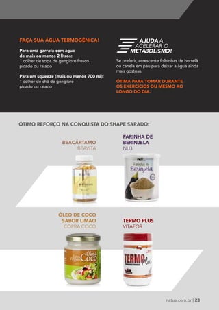 AJUDA A 
ACELERAR O 
METABOLISMO! 
natue.com.br | 23 
FAÇA SUA ÁGUA TERMOGÊNICA! 
Para uma garrafa com água 
de mais ou menos 2 litros: 
1 colher de sopa de gengibre fresco 
picado ou ralado 
Para um squeeze (mais ou menos 700 ml): 
1 colher de chá de gengibre 
picado ou ralado 
BEACÁRTAMO 
BEAVITA 
FARINHA DE 
BERINJELA 
NU3 
TERMO PLUS 
VITAFOR 
ÓLEO DE COCO 
SABOR LIMAO 
COPRA COCO 
Se preferir, acrescente folhinhas de hortelã 
ou canela em pau para deixar a água ainda 
mais gostosa. 
ÓTIMA PARA TOMAR DURANTE 
OS EXERCÍCIOS OU MESMO AO 
LONGO DO DIA. 
ÓTIMO REFORÇO NA CONQUISTA DO SHAPE SARADO: 
 