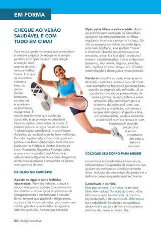 EM FORMA 
CHEGUE AO VERÃO 
SAUDÁVEL E COM 
TUDO EM CIMA! 
Para muita gente, os meses que antecedem 
o verão é a época de recuperar o tempo 
perdido e os “pés na jaca” para chegar 
à estação mais 
quente do ano 
em sua melhor 
forma. É aí que 
as academias 
voltam a 
lotar, as 
dietas 
loucas 
bombam 
na internet 
e aparecem 
as promessas 
exageradas. É 
importante lembrar que cuidar do 
corpo não é só se matar na atividade 
física ou apelar para dietas da moda. É 
preciso praticar a regra “exercício físico 
+ alimentação equilibrada” o ano inteiro. 
Acredite, os resultados serão bem melhores. 
Para dar aquele help e incentivar a pôr em 
prática essa bela combinação, batemos um 
papo com o triatleta e diretor técnico da 
Lobo Assessoria Esportiva Rodrigo Lobo 
e com a nutricionista Carol Arbache e 
selecionamos algumas dicas para chegarmos 
ainda mais saudáveis e arrasando na época 
mais gostosa do ano! 
DE OLHO NO CARDÁPIO 
Aposte na água e evite bebidas 
açucaradas: Além de hidratar, a água é 
importante para o correto funcionamento 
do intestino – o que ajuda no processo de 
emagrecimento e no combate à celulite. 
Evite, sempre que possível, refrigerantes, 
sucos e chás industrializados, pois costumam 
conter grandes quantidades de açúcar e 
aditivos químicos. Aposte nos naturais! 
24 | #sejamaisnatue 
Opte pelas fibras e evite o sódio: Além 
de promoverem sensação de saciedade, 
ajudando no emagrecimento, as fibras 
regulam o intestino e evitam o inchaço. Só 
não se esqueça de beber bastante água, 
pois caso contrário, elas podem “travar” 
o intestino. Quanto aos alimentos ricos 
em sódio, evite! Na lista dos “proibidos” 
entram: industrializados, frios e embutidos 
(presunto, mortadela, linguiça, salsicha, 
etc.), molhos prontos, shoyu, etc. O sódio 
retém líquido e desregula a nossa pressão. 
Gorduras: Escolha as boas, evite as ruins. 
Abacate, castanhas, azeite e óleo de coco 
são exemplos de fontes de gorduras boas, 
que são as vegetais não refinadas. Já as 
gorduras ruins são as provenientes de 
carnes gordas, queijos, fritura e óleos 
refinados. Elas contribuem para o 
aumento do colesterol ruim, que 
prejudica a circulação, pois deixa o 
sangue mais grosso. A gordura boa, 
em contrapartida, ajuda a aumentar 
o colesterol bom e a reduzir o ruim, 
favorecendo a saúde 
circulatória 
e sendo 
importante 
até para o 
sistema 
nervoso. 
COLOQUE SEU CORPO PARA MEXER 
Como toda atividade física é bem-vinda, 
selecionamos 3 sugestões de exercícios que 
ajudam na melhora do condicionamento 
físico, redução do percentual de gordura e a 
definir o corpo enquanto você se diverte: 
Caminhada + corrida: 
Dias por semana: 3 a 4 dias na semana 
(dias alternados). Duração do treino: 45 a 
60 minutos (por treino) Série: 3 minutos 
correndo com 2 de caminhada. Diferencial 
da modalidade: fortalece a musculatura 
abdominal e ajuda a definir a musculatura 
anterior das coxas e panturrilha. 
 