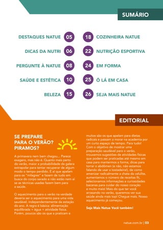 06 
SE PREPARE 
PARA O VERÃO? 
PIRAMOS? 
A primavera nem bem chegou... Parece 
exagero, mas não é. Quanto mais perto 
do verão, maior a probabilidade da galera 
extrapolar para tentar recuperar de algum 
modo o tempo perdido. É aí que apelam 
para os “milagres” e fazem de tudo em 
busca do corpo sarado e não estão nem aí 
se as técnicas usadas fazem bem para 
a saúde. 
O aquecimento para o verão na verdade 
deveria ser o aquecimento para uma vida 
saudável, independentemente da estação 
do ano. A regra é básica: alimentação 
equilibrada + água + atividade física. 
Porém, poucos são os que a praticam e 
SUMÁRIO 
EDITORIAL 
22 
muitos são os que apelam para dietas 
radicais e passam a morar na academia por 
um curto espaço de tempo. Para tudo! 
Com o objetivo de mostrar uma 
preparação saudável para o verão, 
trouxemos sugestões de atividades físicas 
que podem ser praticadas até mesmo em 
casa para mantermos a forma, dicas para 
torrar o abdômen (e não, não estamos 
falando de usar a tostadeira!), de como 
amenizar radicalmente a chata da celulite, 
aumentamos o número de receitas fit, 
selecionamos informações e curiosidades 
bacanas para cuidar do nosso coração 
e muito mais! Mais do que ter você 
arrasando no verão, queremos ver sua 
saúde ainda mais top! Chegue mais. Nosso 
aquecimento já começou. 
Seja Mais Natue Você também! 
natue.com.br | 03 
DESTAQUES NATUE 
DICAS DA NUTRI 
PERGUNTE À NATUE 
SAÚDE E ESTÉTICA 
BELEZA 
05 
08 
10 
15 
18 
24 
25 
26 
COZINHEIRA NATUE 
NUTRIÇÃO ESPORTIVA 
EM FORMA 
Ô LÁ EM CASA 
SEJA MAIS NATUE 
 