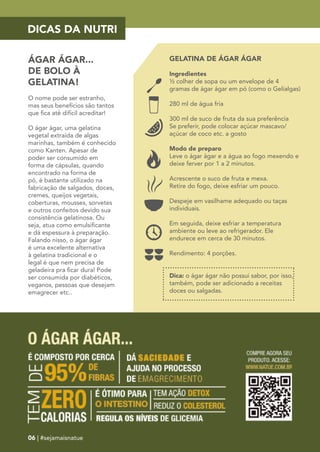DICAS DA NUTRI 
ÁGAR ÁGAR... 
DE BOLO À 
GELATINA! 
O nome pode ser estranho, 
mas seus benefícios são tantos 
que fica até difícil acreditar! 
O ágar ágar, uma gelatina 
vegetal extraída de algas 
marinhas, também é conhecido 
como Kanten. Apesar de 
poder ser consumido em 
forma de cápsulas, quando 
encontrado na forma de 
pó, é bastante utilizado na 
fabricação de salgados, doces, 
cremes, queijos vegetais, 
coberturas, mousses, sorvetes 
e outros confeitos devido sua 
consistência gelatinosa. Ou 
seja, atua como emulsificante 
e dá espessura à preparação. 
Falando nisso, o ágar ágar 
é uma excelente alternativa 
à gelatina tradicional e o 
legal é que nem precisa de 
geladeira pra ficar dura! Pode 
ser consumida por diabéticos, 
veganos, pessoas que desejam 
emagrecer etc.. 
GELATINA DE ÁGAR ÁGAR 
Ingredientes 
½ colher de sopa ou um envelope de 4 
gramas de ágar ágar em pó (como o Gelialgas) 
280 ml de água fria 
300 ml de suco de fruta da sua preferência 
Se preferir, pode colocar açúcar mascavo/ 
açúcar de coco etc. a gosto 
Modo de preparo 
Leve o ágar ágar e a água ao fogo mexendo e 
deixe ferver por 1 a 2 minutos. 
Acrescente o suco de fruta e mexa. 
Retire do fogo, deixe esfriar um pouco. 
Despeje em vasilhame adequado ou taças 
individuais. 
Em seguida, deixe esfriar a temperatura 
ambiente ou leve ao refrigerador. Ele 
endurece em cerca de 30 minutos. 
Rendimento: 4 porções. 
Dica: o ágar ágar não possui sabor, por isso, 
também, pode ser adicionado a receitas 
doces ou salgadas. 
06 | #sejamaisnatue 
 