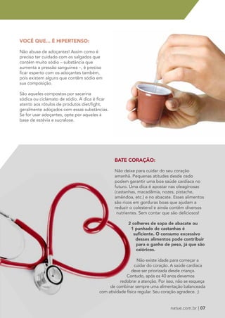 VOCÊ QUE... É HIPERTENSO: 
Não abuse de adoçantes! Assim como é 
preciso ter cuidado com os salgados que 
contêm muito sódio – substância que 
aumenta a pressão sanguínea –, é preciso 
ficar esperto com os adoçantes também, 
pois existem alguns que contêm sódio em 
sua composição. 
São aqueles compostos por sacarina 
sódica ou ciclamato de sódio. A dica é ficar 
atento aos rótulos de produtos diet/light, 
geralmente adoçados com essas substâncias. 
Se for usar adoçantes, opte por aqueles à 
base de estévia e sucralose. 
BATE CORAÇÃO: 
Não deixe para cuidar do seu coração 
amanhã. Pequenas atitudes desde cedo 
podem garantir uma boa saúde cardíaca no 
futuro. Uma dica é apostar nas oleaginosas 
(castanhas, macadâmia, nozes, pistache, 
amêndoa, etc.) e no abacate. Esses alimentos 
são ricos em gorduras boas que ajudam a 
reduzir o colesterol e ainda contêm diversos 
nutrientes. Sem contar que são deliciosos! 
2 colheres de sopa de abacate ou 
1 punhado de castanhas é 
suficiente. O consumo excessivo 
desses alimentos pode contribuir 
para o ganho de peso, já que são 
calóricos. 
Não existe idade para começar a 
cuidar do coração. A saúde cardíaca 
deve ser priorizada desde criança. 
Contudo, após os 40 anos devemos 
redobrar a atenção. Por isso, não se esqueça 
de combinar sempre uma alimentação balanceada 
com atividade física regular. Seu coração agradece. ;) 
natue.com.br | 07 
 