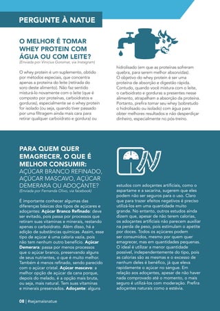PERGUNTE À NATUE 
O MELHOR É TOMAR 
WHEY PROTEIN COM 
ÁGUA OU COM LEITE? 
(Enviada por Vinicius Goromar, via Instagram) 
O whey protein é um suplemento, obtido 
por métodos especiais, que concentra 
apenas a proteína do leite (retirada do 
soro deste alimento). Não faz sentido 
misturá-lo novamente com o leite (que é 
composto por proteínas, carboidratos e 
gorduras), especialmente se o whey protein 
for isolado (ou seja, quando tiver passado 
por uma filtragem ainda mais cara para 
retirar qualquer carboidrato e gordura) ou 
hidrolisado (em que as proteínas sofreram 
quebra, para serem melhor absorvidas). 
O objetivo do whey protein é ser uma 
proteína de absorção e digestão rápida. 
Contudo, quando você mistura com o leite, 
o carboidrato e gorduras a presentes nesse 
alimento, atrapalham a absorção da proteína. 
Portanto, prefira tomar seu whey (sobretudo 
o hidrolisado ou isolado) com água para 
obter melhores resultados e não desperdiçar 
dinheiro, especialmente no pós-treino. 
PARA QUEM QUER 
EMAGRECER, O QUE É 
MELHOR CONSUMIR: 
AÇÚCAR BRANCO REFINADO, 
AÇÚCAR MASCAVO, AÇÚCAR 
DEMERARA OU ADOÇANTE? 
(Enviada por Fernanda Olivo, via facebook) 
É importante conhecer algumas das 
diferenças básicas dos tipos de açúcares e 
adoçantes: Açúcar Branco Refinado: deve 
ser evitado, pois passa por processos que 
retiram suas vitaminas e minerais, restando 
apenas o carboidrato. Além disso, há a 
adição de substâncias químicas. Assim, esse 
tipo de açúcar é uma caloria vazia, pois 
não tem nenhum outro benefício. Açúcar 
Demerara: passa por menos processos 
que o açúcar branco, preservando alguns 
de seus nutrientes, o que é muito melhor. 
Também é menos refinado, sendo parecido 
com o açúcar cristal. Açúcar mascavo: a 
melhor opção de açúcar da cana porque, 
depois do melado, é a opção mais bruta, 
ou seja, mais natural. Tem suas vitaminas 
e minerais preservados. Adoçante: alguns 
estudos com adoçantes artificiais, como o 
aspartame e a sacarina, sugerem que eles 
podem não ser seguros para o uso. Claro 
que para trazer efeitos negativos é preciso 
utilizá-los em uma quantidade muito 
grande. No entanto, outros estudos ainda 
dizem que, apesar de não terem calorias, 
os adoçantes artificiais não parecem auxiliar 
na perda de peso, pois estimulam o apetite 
por doces. Todos os açúcares podem 
ser consumidos, mesmo por quem quer 
emagrecer, mas em quantidades pequenas. 
O ideal é utilizar a menor quantidade 
possível, independentemente do tipo, pois 
as calorias são as mesmas e o excesso de 
nenhum deles é benéfico, já que eleva 
rapidamente o açúcar no sangue. Em 
relação aos adoçantes, apesar de não haver 
nada comprovado até o momento, o mais 
seguro é utilizá-los com moderação. Prefira 
adoçantes naturais como a estévia. 
08 | #sejamaisnatue 
 
