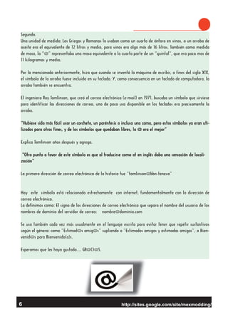 http://sites.google.com/site/mexmodding/
Segunda.
Una unidad de medida: Los Griegos y Romanos la usaban como un cuarto de ánfora en vinos, o un arroba de
aceite era el equivalente de 12 litros y medio, para vinos era algo más de 16 litros. También como medida
de masa, la “@” representaba una masa equivalente a la cuarta parte de un “quintal”, que era poco mas de
11 kilogramos y medio.
Por lo mencionado anteriormente, hizo que cuando se inventó la máquina de escribir, a fines del siglo XIX,
el símbolo de la arroba fuese incluido en su teclado. Y, como consecuencia en un teclado de computadora, la
arroba también se encuentra.
El ingeniero Ray Tomlinson, que creó el correo electrónico (e-mail) en 1971, buscaba un símbolo que sirviese
para identificar las direcciones de correo, uno de poco uso disponible en los teclados era precisamente la
arroba.
“Hubiese sido más fácil usar un corchete, un paréntesis o incluso una coma, pero estos símbolos ya eran uti-
lizados para otros fines, y de los símbolos que quedaban libres, la @ era el mejor”
Explica Tomlinson años después y agrega.
“Otro punto a favor de este símbolo es que al traducirse como at en inglés daba una sensación de locali-
zación”
La primera dirección de correo electrónico de la historia fue “tomlinson@bbn-tenexa”
Hoy este símbolo está relacionado estrechamente con internet, fundamentalmente con la dirección de
correo electrónico.
La definimos como: El signo de las direcciones de correo electrónico que separa el nombre del usuario de los
nombres de dominio del servidor de correo: nombre@dominio.com
Se usa también cada vez más usualmente en el lenguaje escrito para evitar tener que repetir sustantivos
según el género: como “Estimad@s amig@s” supliendo a “Estimados amigos y estimadas amigas”, o Bien-
venid@s para Bienvenido(a)s.
Esperamos que les haya gustado…. GR@CI@S.
6
 