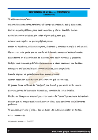 Yo cibernauta confieso…
Pasarme muchas horas perdiendo el tiempo en internet, por y para nada.
Entrar a chats públicos, para decir mentiras y claro, también leerlas.
Reenviar correos masivos, sin saber ni por qué y para qué.
Atascar mis coquíes de puras páginas porno.
Hacer mi Facebook, únicamente para, chismear y amarrar navajas a mis cuates.
Hacer creer a la gente que se mucho de internet, aunque ni entiendo nada.
Esconderme en el anonimato de internet para decir burradas y groserías.
Reflejar mis traumas y deficiencias atacando a otras personas, por twitter.
Hostigar a mis conocidos con correos masivos, con estupideces.
Invadir páginas de galerías con fotos porno o bobas.
Querer aprender a ser hacker, sin saber con qué se come eso.
El querer tener millones de “amigos”, por la red, y que no lo serán nunca.
Caer en garras del comercio electrónico, comprando cosas inútiles.
Perder mi tiempo en internet por creer que es la “moda”, y sentirme intelectual.
Pensar que mi mayor sueño era hacer un virus, para sentirme estúpidamente
poderoso.
Yo confieso, por esto y más…. Ser un luzer de miles que existen en la Red.
Atte. Lamer-cito
(A cualquiera le pasa........ O no????)
http://sites.google.com/site/mexmodding/
Confesiones de un lu… … Cibernauta
(arrepentido)
7
 