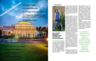 C
O
N
T
E
N
I
D
O
6-8 Bogotá Historica
9-11‑ Bogotá es pasión
12-13 Bogotá metropolis Cultural
14-17 Bogotá es variedad (informe
especial sobre barrios capitalinos)
18 Bogotá Ecologica
19-21 Ruta turistica de grafitis bogotanos
22 Tren turistico de la sabana
23-25 Bogotá Gourmet
26-27 Bogotá Nocturna
28-29 Bogota artistica
EDITORIAL
Con cariño
Marcela
Medina Diaz
Directora
Yo amo Bogotá
La capital es el resumen
del país y por ello es tam-
bién sede de las principales
manifestaciones culturales
de su gente. Pero además
posee atractivos paisajísti-
cos y naturales propios que
la hacen protagonista tam-
bién del ‘realismo mágico’
que ahora atraerá turistas
de todo el mundo.
Es por eso que estas publi-
caciones vienen hacer una
rapida guia, conocimiento de
diversion y variedades para
toda la familia y en general
los que quieran conocer una
de las mejores ciudades del
mundo.
Exóticos lugares como el
parque Mirador de Los Ne-
vados, en Suba, en el que se
pueden observarse las cum-
bres blancas de los tres prin-
cipales nevados del país, o
el agroparque Entrenubes,
centro de una desconocida
pero invaluable riqueza en
flora y fauna, son apenas
dos ejemplos de que la ca-
pital es un destino turístico
a la altura, y que también es
esencia del realismo mágico
del país que ahora atraerá a
los turistas del mundo.
Durante estos años se ace-
leró la transformación de la
vida cultural de Bogotá, en
parte gracias a los nuevos
medios de comunicación.
Se multiplicaron los perió-
dicos, las revistas naciona-
les y extranjeras, el cine, la
radio, las comunicaciones
telegráfica y telefónica, y el
transporte aéreo comunicó a
Bogotá con el resto del mun-
do.
Nosotros lo promovemos y
lo hacemos conocer ade-
más gracias a nuestra parti-
cipación en ferias y eventos
internacionales en los que
ofrecemos el variado pro-
ducto turístico de la ciudad
que con el paso del tiempo
se fortalece y que hoy, gra-
cias a la administración lo-
cal, se adoba con buenas
señales en materia de se-
guridad, de inclusión social,
de protección a los sectores
vulnerables de la capital.
Son mejoras positivas que
calan en la opinión pública
mundial.
Dónde ir, qué hacer y cómo
dirigirse son algunas de las
fácilidades que brinda esta
revista, podrá conocer la
oferta turistica de la ciudad
y aprovechar al máximo su
tiempo y dinero.
La UNESCO
reconoció a la
ciudad por su
“rápido y
creciente sector
musical y escena
musical dinámica,
como el mayor
centro de
creación y
actividad en
América Latina
 