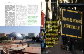 Edicion #1. Distribucion gratuita
10
Bogotá, su capital, ha sur-
gido como un modelo de
reinvención urbana. Comen-
zando a finales de los 90’s,
la ciudad experimentó una
transformación impresio-
nante.
Andenes, utilizados alguna
vez como parqueaderos, es-
tán ahora demarcados como
ciclorutas y cafés a la som-
bra de los árboles. Un inno-
vador sistema de bus lleva
a los residentes como por
entre un tubo a través de las
congestiones del tráfico de
la ciudad. Y museos y res-
taurantes han sido abiertos
en su centro histórico, inclu-
yendo el restaurado Museo
del Oro que alberga tesoros
precolombinos
Los libros ocupan los asien-
tos del transporte público en
Bogotá. Bajo el lema “Tó-
melo, léalo y déjelo para
que otro usuario como usted
también lo pueda disfrutar”,
la Secretaría de Cultura,
Recreación y Deporte, jun-
to al Instituto Distrital de las
Artes, la empresa de trans-
portes Transmilenio y la or-
ganización privada Funda-
lectura, realizaron la cadena
del libro en Bogotá.
Para muchas personas el
patrimonio está representa-
do en un lugar donde ocurrió
algún hecho histórico decisi-
vo, una iglesia de piedra
erigida durante la colonia o
el retrato de un prócer que
se exhibe en un museo cuya
construcción, sí, también
forma parte del patrimonio.
Creemos, entonces, que el
patrimonio está íntimamente
ligado al pasado, a la piedra,
lo material, a lo inerte.
una ciudad estra-
tégica con gran
variedad de lu-
gares para dis-
frutar cada mo-
mento, la mejor
opción.
10
Edicion #1. Distribucion gratuita
6
Edicion #1. Distribucion gratuita
Bogotá se caracteriza
por ser una ciudad de
espíritu lúdico y goce-
tas. Durante el año se
llevan a cabo diversi-
dad de ferias, fiestas y
festivales, para todos
los públicos. Compar-
tir estas con los bogo-
tanos es acercarse a
ellos, es conocer sus
costumbres y su forma
de ver la vida.
Estas son algunas de
las principales fiestas y
ferias que se llevarán
a cabo en el año.
Desde ya agéndate
con Bogotá, no te
quedes atrás.
 