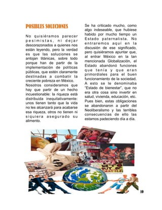 10
POSIBLES SOLUCIONES
No quisiéramos parecer
p e s i m i s t a s , n i d e j a r
descorazonados a quienes nos
están leyendo, pero la verdad
es que las soluciones se
antojan titánicas, sobre todo
porque han de partir de la
implementación de políticas
públicas, que estén claramente
destinadas a combatir la
creciente pobreza en México.
Nosotros consideramos que
hay que partir de un hecho
incuestionable: la riqueza está
distribuida inequitativamente:
unos tienen tanto que la vida
no les alcanzará para acabarse
esa riqueza, otros no tienen ni
s i q u i e r a a s e g u r a d o s u
alimento.
Se ha criticado mucho, como
algo indeseable, que hubiese
habido por mucho tiempo un
Estado paternalista. No
e n t r a r e m o s a q u í e n l a
discusión de ese significado,
pero quisiéramos apuntar que,
al entrar México en la tan
mencionada Globalización, el
Estado abandonó funciones
q u e t e n í a y q u e e r a n
primordiales para el buen
funcionamiento de la sociedad.
A esto se le denominaba
“Estado de bienestar”, que no
era otra cosa sino invertir en
salud, vivienda, educación, etc.
Pues bien, estas obligaciones
se abandonaron a partir del
Neoliberalismo y las terribles
consecuencias de ello las
estamos padeciendo día a día.
 
