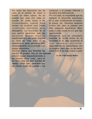 11
Por tanto, las soluciones han de
venir en el sentido de volver a
invertir en estos rubros. No es
posible que cada año miles se
queden sin poder entrar a las
Universidades, cuando hace
tiempo se tuvieron que haber
c o n s t r u i d o p l a n t e l e s p a r a
albergarlos. La educación es lo
que podría posibilitar que las
p e r s o n a s t e n g a n m e j o r e s
oportunidades y, por ende, mejoren
su nivel de vida; pero si se
abandona la parte educativa, esto
necesariamente va a conducir a un
rezago económico.
También habría que fomentar las
fuentes de empleo. Hoy en día se
refieren (quizá despectivamente) a
los jóvenes como “ninis”, pero no
se hace nada por abrir fuentes de
trabajo. Antes bien, pareciera que
les cierran todas las puertas y los
conducen o al empleo informal o
de plano a la delincuencia.
Por otro lado, es importante que se
fomente el desarrollo económico
en el país, fortaleciendo al campo,
la pesca, etc. Nosotros tenemos
mucho mar, pero al parecer una
flota pesquera insuficiente. Bien,
pues a esas cosas es a lo que hay
que invertirle.
Pensamos que es necesario
propiciar la ayuda mutua en la
sociedad: si en algo ayudamos al
q u e t e n e m o s e n f r e n t e ,
seguramente no acabaremos con
la pobreza, pero algo ha de servir;
sobre todo si se logra hacer a gran
escala.
Lic. Ma. Edith Barriga Medina
 