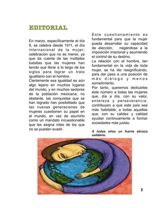 EDITORIAL

En marzo, específicamente el día
8, se celebra desde 1911, el día
internacional de la mujer;
celebración que no es menor, ya
que da cuenta de las múltiples
batallas que las mujeres han
tenido que librar a lo largo de los
siglos para lograr un trato
igualitario con el hombre.
Ciertamente esa igualdad es aún
algo lejano en muchos lugares
del mundo, y en muchos sectores
de la población mexicana; no
obstante, las conquistas que se
han logrado han posibilitado que
las nuevas generaciones de
mujeres cuestionen su papel en
el mundo, en vez de asumirlo
como un mandato incuestionable
que les asigna roles de los que
no se pueden evadir.
E s t e c u e s t i o n a m i e n t o e s
fundamental para que la mujer
pueda desarrollar su capacidad
de elección, negándose a la
imposición irracional y asumiendo
el control de su destino.
La relación con el hombre, tan
fundamental en la vida de toda
mujer, se ha ido resignificando,
para dar paso a una posición de
m á s d i á l o g o y m e n o s
sometimiento.
Por tanto, queremos dedicarles
éste número a todas las mujeres
que, día a día, con su valor,
entereza y perseverancia,
contribuyen a que este país sea
más habitable; a todas aquellas
que, con su calidez y calidad
ayudan continuamente a formar
sociedades más justas.
A todas ellas un fuerte abrazo
solidario.
3
 