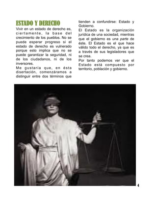 4
ESTADO Y DERECHO
Vivir en un estado de derecho es,
c i e r t a m e n t e , l a b a s e d e l
crecimiento de los pueblos. No se
puede esperar progreso si el
estado de derecho es vulnerado
porque esto implica que no se
puede garantizar la seguridad, ni
de los ciudadanos, ni de los
inversores.
Me gustaría que, en ésta
disertación, comenzáramos a
distinguir entre dos términos que
tienden a confundirse: Estado y
Gobierno.
El Estado es la organización
jurídica de una sociedad, mientras
que el gobierno es una parte de
éste. El Estado es el que hace
válido todo el derecho, ya que es
a través de sus legisladores que
se crea.
Por tanto podemos ver que el
Estado está compuesto por
territorio, población y gobierno.
 