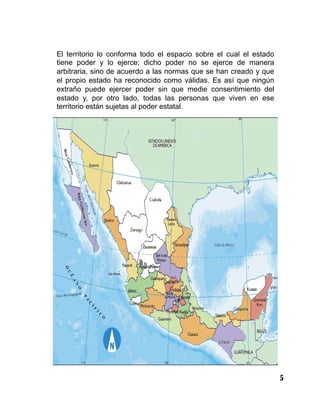 5
El territorio lo conforma todo el espacio sobre el cual el estado
tiene poder y lo ejerce; dicho poder no se ejerce de manera
arbitraria, sino de acuerdo a las normas que se han creado y que
el propio estado ha reconocido como válidas. Es así que ningún
extraño puede ejercer poder sin que medie consentimiento del
estado y, por otro lado, todas las personas que viven en ese
territorio están sujetas al poder estatal.
 