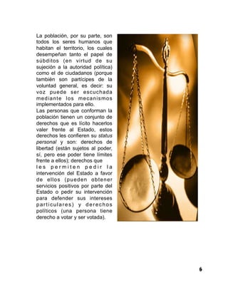 6
La población, por su parte, son
todos los seres humanos que
habitan el territorio, los cuales
desempeñan tanto el papel de
súbditos (en virtud de su
sujeción a la autoridad política)
como el de ciudadanos (porque
también son partícipes de la
voluntad general, es decir: su
voz puede ser escuchada
mediante los mecanismos
implementados para ello.
Las personas que conforman la
población tienen un conjunto de
derechos que es lícito hacerlos
valer frente al Estado, estos
derechos les confieren su status
personal y son: derechos de
libertad (están sujetos al poder,
sí, pero ese poder tiene límites
frente a ellos); derechos que
l e s p e r m i t e n p e d i r l a
intervención del Estado a favor
de ellos (pueden obtener
servicios positivos por parte del
Estado o pedir su intervención
para defender sus intereses
particulares) y derechos
políticos (una persona tiene
derecho a votar y ser votada).
 