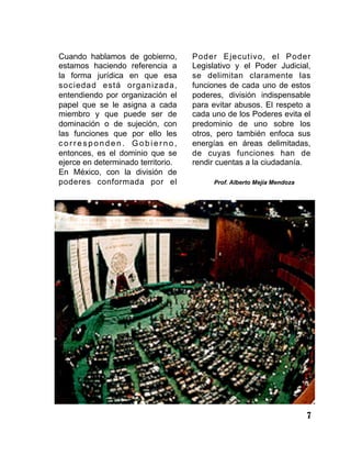 7
Cuando hablamos de gobierno,
estamos haciendo referencia a
la forma jurídica en que esa
sociedad está organizada,
entendiendo por organización el
papel que se le asigna a cada
miembro y que puede ser de
dominación o de sujeción, con
las funciones que por ello les
c o r r e s p o n d e n . G o b i e r n o ,
entonces, es el dominio que se
ejerce en determinado territorio.
En México, con la división de
poderes conformada por el
Poder Ejecutivo, el Poder
Legislativo y el Poder Judicial,
se delimitan claramente las
funciones de cada uno de estos
poderes, división indispensable
para evitar abusos. El respeto a
cada uno de los Poderes evita el
predominio de uno sobre los
otros, pero también enfoca sus
energías en áreas delimitadas,
de cuyas funciones han de
rendir cuentas a la ciudadanía.
Prof. Alberto Mejía Mendoza
 